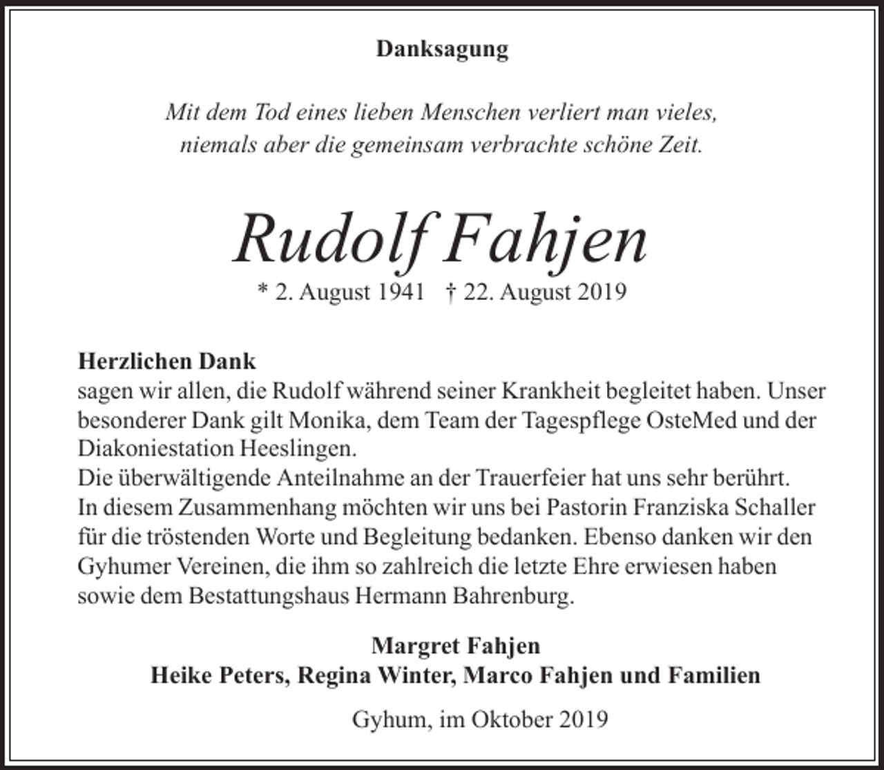 <p>Danksagung<br />Mit dem Tod eines lieben Menschen verliert man vieles,<br />niemals aber die gemeinsam verbrachte schöne Zeit.</p><p>Rudolf Fahjen<br />* 2. August 1941 † 22. August 2019</p><p>Herzlichen Dank<br />sagen wir allen, die Rudolf während seiner Krankheit begleitet haben. Unser<br />besonderer Dank gilt Monika, dem Team der Tagespflege OsteMed und der<br />Diakoniestation Heeslingen.<br />Die überwältigende Anteilnahme an der Trauerfeier hat uns sehr berührt.<br />In diesem Zusammenhang möchten wir uns bei Pastorin Franziska Schaller<br />für die tröstenden Worte und Begleitung bedanken. Ebenso danken wir den<br />Gyhumer Vereinen, die ihm so zahlreich die letzte Ehre erwiesen haben<br />sowie dem Bestattungshaus Hermann Bahrenburg.<br />Margret Fahjen<br />Heike Peters, Regina Winter, Marco Fahjen und Familien<br />Gyhum, im Oktober 2019</p>