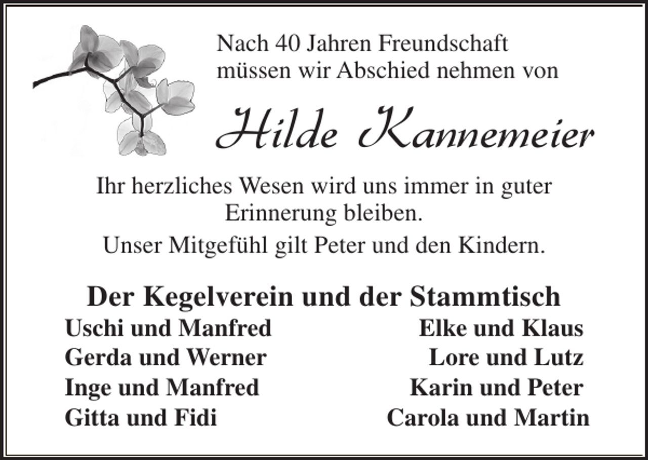 <p>Nach 40 Jahren Freundschaft<br />müssen wir Abschied nehmen von</p><p>Hilde Kannemeier<br />Ihr herzliches Wesen wird uns immer in guter<br />Erinnerung bleiben.<br />Unser Mitgefühl gilt Peter und den Kindern.</p><p>Der Kegelverein und der Stammtisch</p><p>Uschi und Manfred<br />Gerda und Werner<br />Inge und Manfred<br />Gitta und Fidi</p><p>Elke und Klaus<br />Lore und Lutz<br />Karin und Peter<br />Carola und Martin</p>