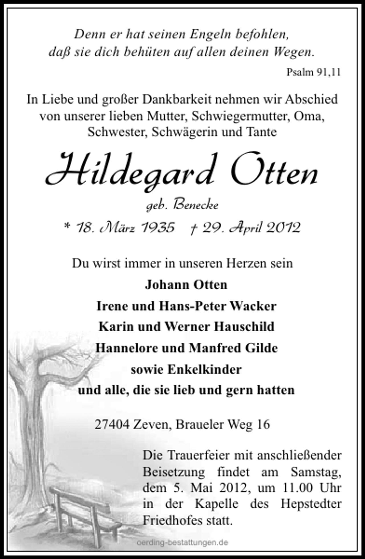 <p>Denn er hat seinen Engeln befohlen,<br />daß sie dich behüten auf allen deinen Wegen.<br />Psalm 91,11</p><p>In Liebe und großer Dankbarkeit nehmen wir Abschied<br />von unserer lieben Mutter, Schwiegermutter, Oma,<br />Schwester, Schwägerin und Tante</p><p>Hildegard Otten<br />geb. Benecke<br />* 18. März 1935 † 29. April 2012<br />Du wirst immer in unseren Herzen sein<br />Johann Otten<br />Irene und Hans-Peter Wacker<br />Karin und Werner Hauschild<br />Hannelore und Manfred Gilde<br />sowie Enkelkinder<br />und alle, die sie lieb und gern hatten<br />27404 Zeven, Braueler Weg 16</p><p>Die Trauerfeier mit anschließender<br />Beisetzung findet am Samstag,<br />dem 5. Mai 2012, um 11.00 Uhr<br />in der Kapelle des Hepstedter<br />Friedhofes statt.<br />oerding-bestattungen.de</p>