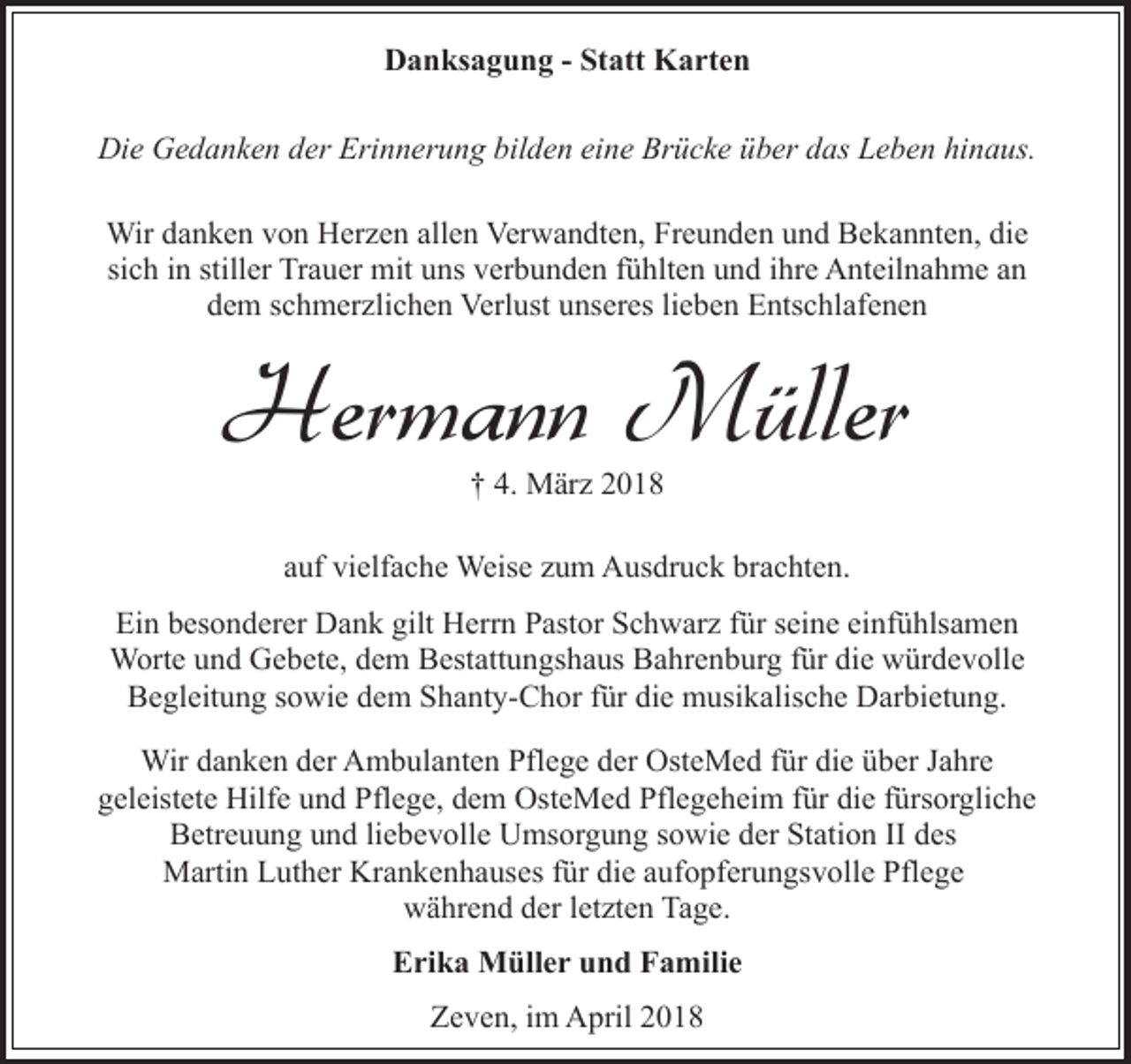 <p>Danksagung - Statt Karten<br />Die Gedanken der Erinnerung bilden eine Brücke über das Leben hinaus.<br />Wir danken von Herzen allen Verwandten, Freunden und Bekannten, die<br />sich in stiller Trauer mit uns verbunden fühlten und ihre Anteilnahme an<br />dem schmerzlichen Verlust unseres lieben Entschlafenen</p><p>Hermann Müller<br />† 4. März 2018</p><p>auf vielfache Weise zum Ausdruck brachten.<br />Ein besonderer Dank gilt Herrn Pastor Schwarz für seine einfühlsamen<br />Worte und Gebete, dem Bestattungshaus Bahrenburg für die würdevolle<br />Begleitung sowie dem Shanty-Chor für die musikalische Darbietung.<br />Wir danken der Ambulanten Pflege der OsteMed für die über Jahre<br />geleistete Hilfe und Pflege, dem OsteMed Pflegeheim für die fürsorgliche<br />Betreuung und liebevolle Umsorgung sowie der Station II des<br />Martin Luther Krankenhauses für die aufopferungsvolle Pflege<br />während der letzten Tage.<br />Erika Müller und Familie<br />Zeven, im April 2018</p>