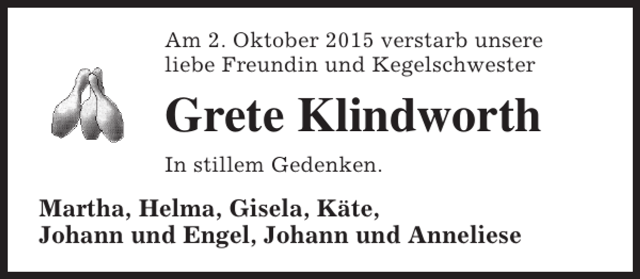 <p>Am 2. Oktober 2015 verstarb unsere<br />liebe Freundin und Kegelschwester</p><p>Grete Klindworth<br />In stillem Gedenken.</p><p>Martha, Helma, Gisela, Käte,<br />Johann und Engel, Johann und Anneliese</p>