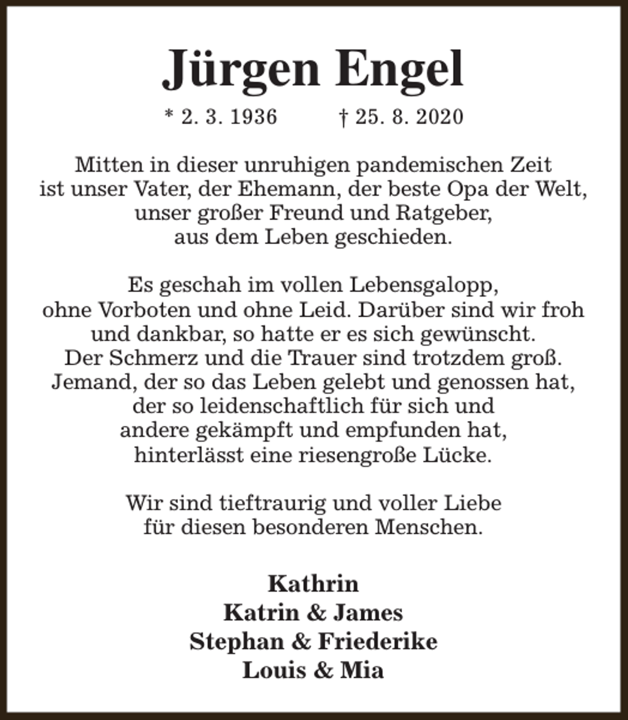 <p>Jürgen Engel<br />* 2. 3. 1936</p><p>† 25. 8. 2020</p><p>Mitten in dieser unruhigen pandemischen Zeit<br />ist unser Vater, der Ehemann, der beste Opa der Welt,<br />unser großer Freund und Ratgeber,<br />aus dem Leben geschieden.<br />Es geschah im vollen Lebensgalopp,<br />ohne Vorboten und ohne Leid. Darüber sind wir froh<br />und dankbar, so hatte er es sich gewünscht.<br />Der Schmerz und die Trauer sind trotzdem groß.<br />Jemand, der so das Leben gelebt und genossen hat,<br />der so leidenschaftlich für sich und<br />andere gekämpft und empfunden hat,<br />hinterlässt eine riesengroße Lücke.<br />Wir sind tieftraurig und voller Liebe<br />für diesen besonderen Menschen.</p><p>Kathrin<br />Katrin &amp; James<br />Stephan &amp; Friederike<br />Louis &amp; Mia</p>