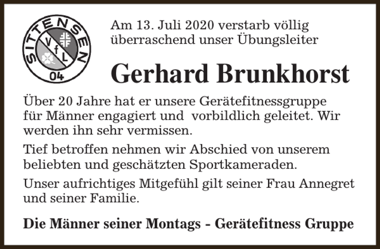 <p>Am 13. Juli 2020 verstarb völlig<br />überraschend unser Übungsleiter</p><p>Gerhard Brunkhorst<br />Über 20 Jahre hat er unsere Gerätefitnessgruppe<br />für Männer engagiert und vorbildlich geleitet. Wir<br />werden ihn sehr vermissen.<br />Tief betroffen nehmen wir Abschied von unserem<br />beliebten und geschätzten Sportkameraden.<br />Unser aufrichtiges Mitgefühl gilt seiner Frau Annegret<br />und seiner Familie.</p><p>Die Männer seiner Montags - Gerätefitness Gruppe</p>