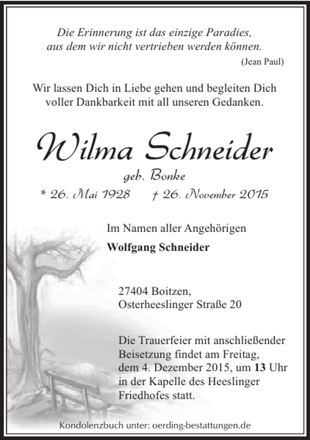 <p>Die Erinnerung ist das einzige Paradies,<br />aus dem wir nicht vertrieben werden können.<br />(Jean Paul)</p><p>Wir lassen Dich in Liebe gehen und begleiten Dich<br />voller Dankbarkeit mit all unseren Gedanken.</p><p>Wilma Schneider<br />geb. Bonke</p><p>* 26. Mai 1928</p><p>† 26. November 2015</p><p>Im Namen aller Angehörigen<br />Wolfgang Schneider<br />27404 Boitzen,<br />Osterheeslinger Straße 20<br />Die Trauerfeier mit anschließender<br />Beisetzung findet am Freitag,<br />dem 4. Dezember 2015, um 13 Uhr<br />in der Kapelle des Heeslinger<br />Friedhofes statt.<br />Kondolenzbuch unter: oerding-bestattungen.de</p>