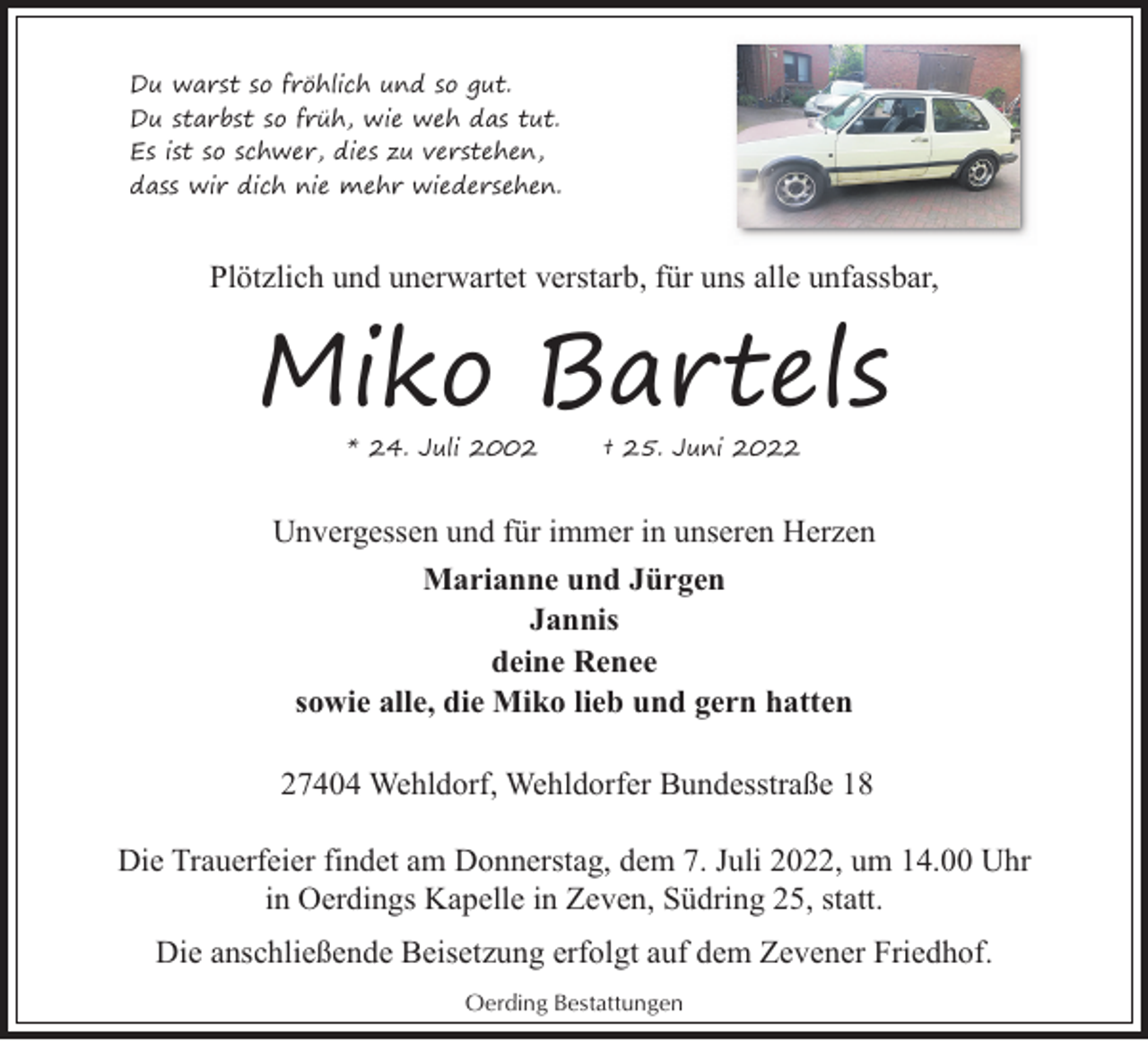 <p>Du warst so fröhlich und so gut.<br />Du starbst so früh, wie weh das tut.<br />Es ist so schwer, dies zu verstehen,<br />dass wir dich nie mehr wiedersehen.</p><p>Plötzlich und unerwartet verstarb, für uns alle unfassbar,</p><p>Miko Bartels<br />* 24. Juli 2002</p><p>† 25. Juni 2022</p><p>Unvergessen und für immer in unseren Herzen<br />Marianne und Jürgen<br />Jannis<br />deine Renee<br />sowie alle, die Miko lieb und gern hatten<br />27404 Wehldorf, Wehldorfer Bundesstraße 18<br />Die Trauerfeier findet am Donnerstag, dem 7. Juli 2022, um 14.00 Uhr<br />in Oerdings Kapelle in Zeven, Südring 25, statt.<br />Die anschließende Beisetzung erfolgt auf dem Zevener Friedhof.<br />Oerding Bestattungen</p>