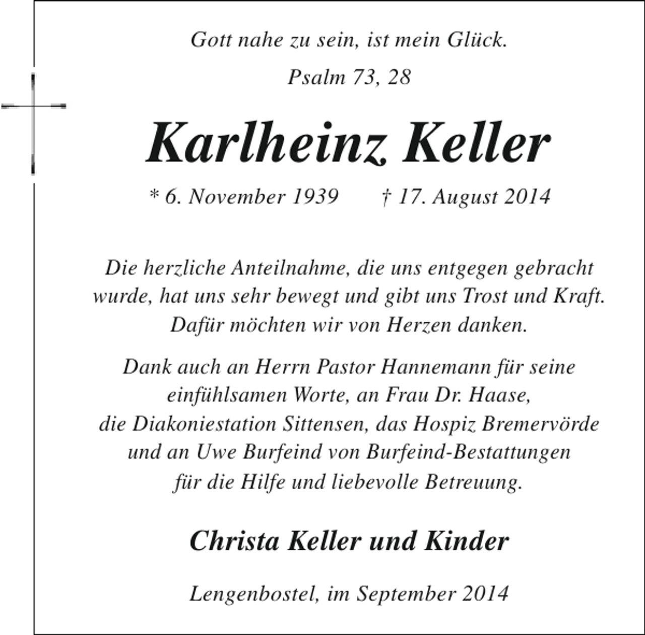 <p>Gott nahe zu sein, ist mein Glück.<br />Psalm 73, 28</p><p>Karlheinz Keller<br />* 6. November 1939</p><p>† 17. August 2014</p><p>Die herzliche Anteilnahme, die uns entgegen gebracht<br />wurde, hat uns sehr bewegt und gibt uns Trost und Kraft.<br />Dafür möchten wir von Herzen danken.<br />Dank auch an Herrn Pastor Hannemann für seine<br />einfühlsamen Worte, an Frau Dr. Haase,<br />die Diakoniestation Sittensen, das Hospiz Bremervörde<br />und an Uwe Burfeind von Burfeind-Bestattungen<br />für die Hilfe und liebevolle Betreuung.</p><p>Christa Keller und Kinder<br />Lengenbostel, im September 2014</p>