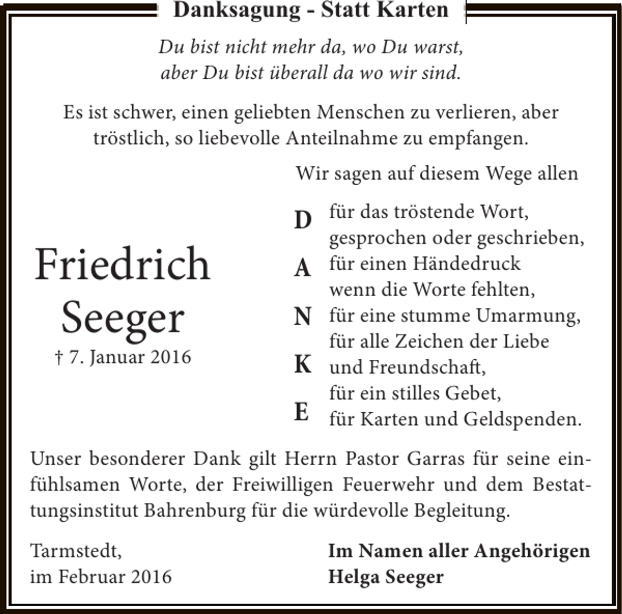 <p>Danksagung - Statt Karten<br />Du bist nicht mehr da, wo Du warst,<br />aber Du bist überall da wo wir sind.<br />Es ist schwer, einen geliebten Menschen zu verlieren, aber<br />tröstlich, so liebevolle Anteilnahme zu empfangen.<br />Wir sagen auf diesem Wege allen</p><p>Friedrich<br />Seeger<br />† 7. Januar 2016</p><p>D<br />A<br />N<br />K<br />E</p><p>für das tröstende Wort,<br />gesprochen oder geschrieben,<br />für einen Händedruck<br />wenn die Worte fehlten,<br />für eine stumme Umarmung,<br />für alle Zeichen der Liebe<br />und Freundschaft,<br />für ein stilles Gebet,<br />für Karten und Geldspenden.</p><p>Unser besonderer Dank gilt Herrn Pastor Garras für seine einfühlsamen Worte, der Freiwilligen Feuerwehr und dem Bestattungsinstitut Bahrenburg für die würdevolle Begleitung.<br />Tarmstedt,<br />im Februar 2016</p><p>Im Namen aller Angehörigen<br />Helga Seeger</p>