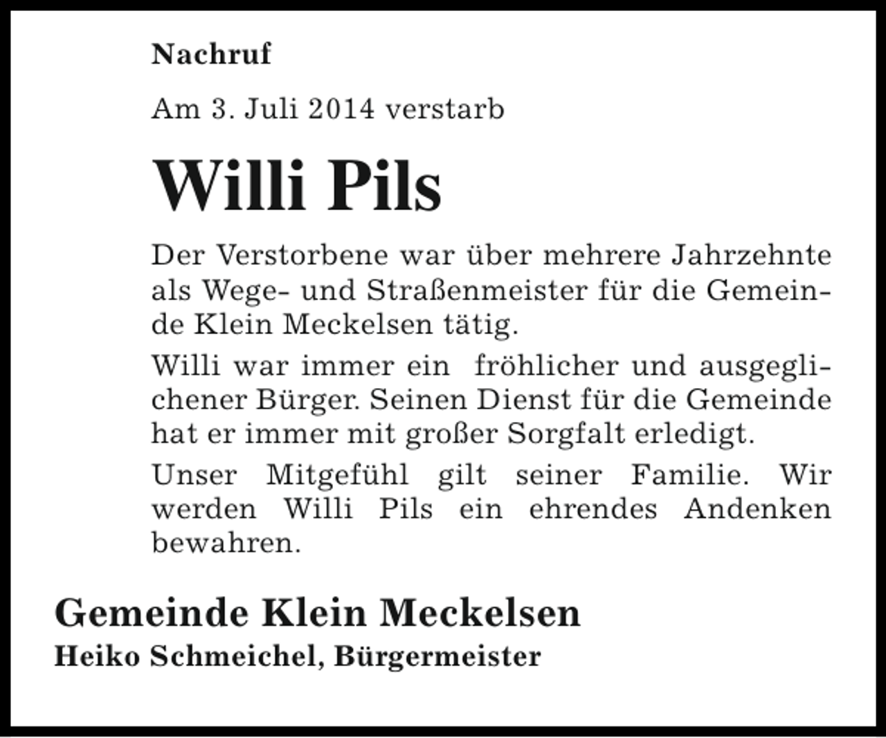 <p>Nachruf<br />Am 3. Juli 2014 verstarb</p><p>Willi Pils</p><p>Der Verstorbene war über mehrere Jahrzehnte<br />als Wege- und Straßenmeister für die Gemeinde Klein Meckelsen tätig.<br />Willi war immer ein fröhlicher und ausgeglichener Bürger. Seinen Dienst für die Gemeinde<br />hat er immer mit großer Sorgfalt erledigt.<br />Unser Mitgefühl gilt seiner Familie. Wir<br />werden Willi Pils ein ehrendes Andenken<br />bewahren.</p><p>Gemeinde Klein Meckelsen<br />Heiko Schmeichel, Bürgermeister</p>