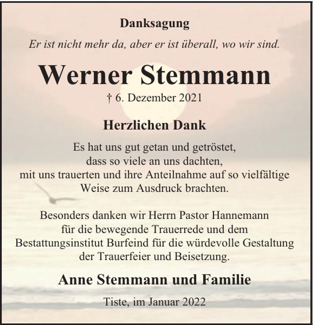 <p>Danksagung<br />Er ist nicht mehr da, aber er ist überall, wo wir sind.</p><p>Werner Stemmann<br />† 6. Dezember 2021</p><p>Herzlichen Dank<br />Es hat uns gut getan und getröstet,<br />dass so viele an uns dachten,<br />mit uns trauerten und ihre Anteilnahme auf so vielfältige<br />Weise zum Ausdruck brachten.<br />Besonders danken wir Herrn Pastor Hannemann<br />für die bewegende Trauerrede und dem<br />Bestattungsinstitut Burfeind für die würdevolle Gestaltung<br />der Trauerfeier und Beisetzung.</p><p>Anne Stemmann und Familie<br />Tiste, im Januar 2022</p>