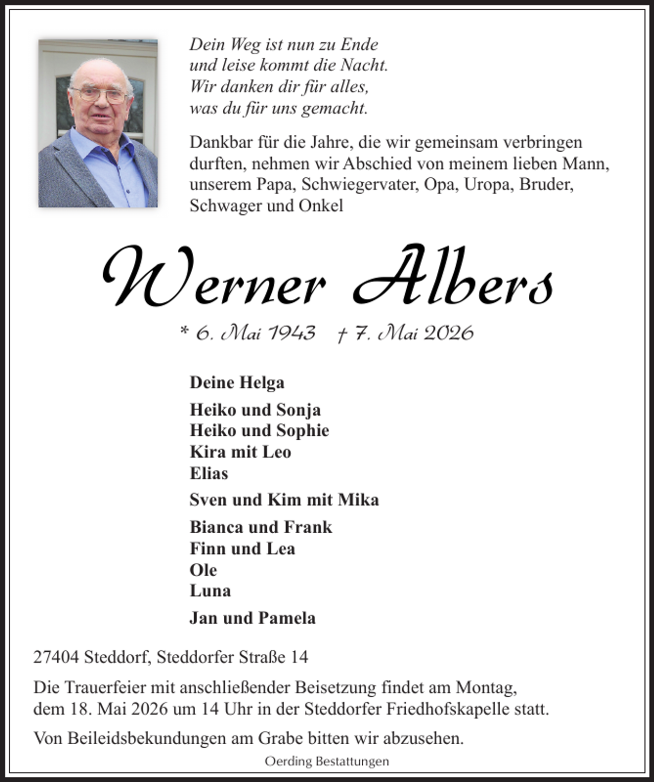 <p>Dein Weg ist nun zu Ende<br />und leise kommt die Nacht.<br />Wir danken dir für alles,<br />was du für uns gemacht.<br />Dankbar für die Jahre, die wir gemeinsam verbringen<br />durften, nehmen wir Abschied von meinem lieben Mann,<br />unserem Papa, Schwiegervater, Opa, Uropa, Bruder,<br />Schwager und Onkel</p><p>Werner Albers<br />* 6. Mai 1943 † 7. Mai 2026<br />Deine Helga<br />Heiko und Sonja<br />Heiko und Sophie<br />Kira mit Leo<br />Elias<br />Sven und Kim mit Mika<br />Bianca und Frank<br />Finn und Lea<br />Ole<br />Luna<br />Jan und Pamela<br />27404 Steddorf, Steddorfer Straße 14<br />Die Trauerfeier mit anschließender Beisetzung findet am Montag,<br />dem 18. Mai 2026 um 14 Uhr in der Steddorfer Friedhofskapelle statt.<br />Von Beileidsbekundungen am Grabe bitten wir abzusehen.<br />Oerding Bestattungen</p>