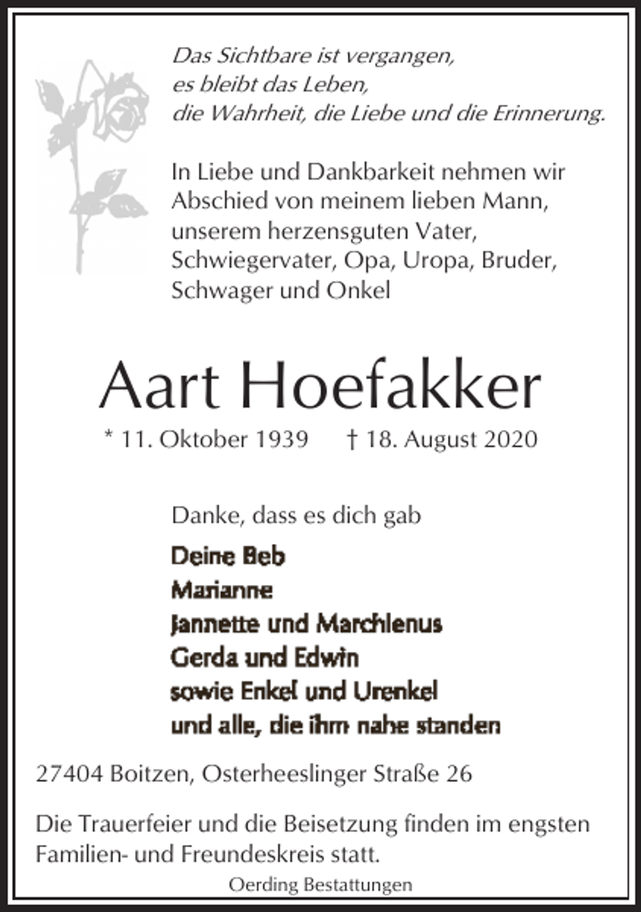 <p>Das Sichtbare ist vergangen,<br />es bleibt das Leben,<br />die Wahrheit, die Liebe und die Erinnerung.</p><p>In Liebe und Dankbarkeit nehmen wir<br />Abschied von meinem lieben Mann,<br />unserem herzensguten Vater,<br />Schwiegervater, Opa, Uropa, Bruder,<br />Schwager und Onkel</p><p>Aart Hoefakker<br />* 11. Oktober 1939</p><p>† 18. August 2020</p><p>Danke, dass es dich gab</p><p>27404 Boitzen, Osterheeslinger Straße 26<br />Die Trauerfeier und die Beisetzung finden im engsten<br />Familien- und Freundeskreis statt.<br />Oerding Bestattungen</p>