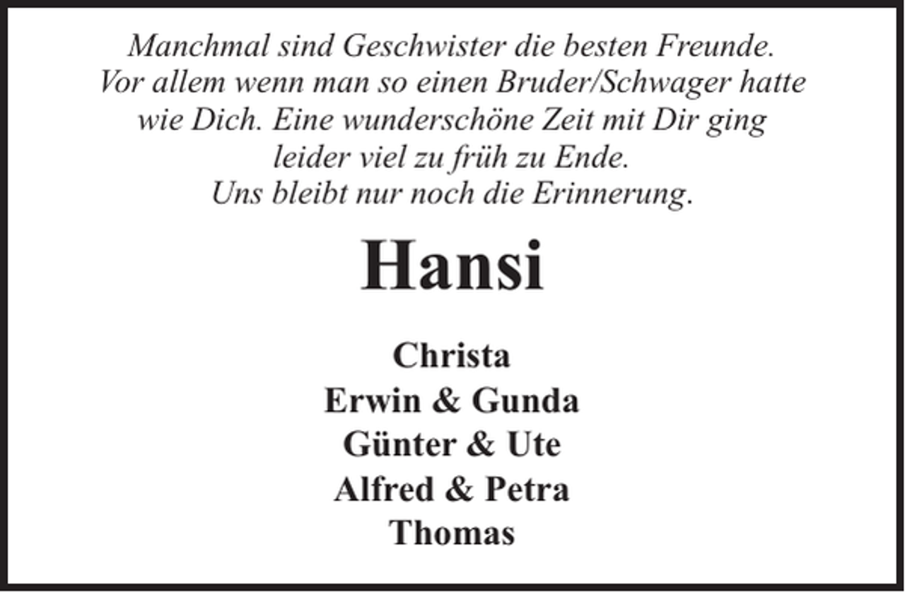 <p>Manchmal sind Geschwister die besten Freunde.<br />Vor allem wenn man so einen Bruder/Schwager hatte<br />wie Dich. Eine wunderschöne Zeit mit Dir ging<br />leider viel zu früh zu Ende.<br />Uns bleibt nur noch die Erinnerung.</p><p>Hansi<br />Christa<br />Erwin &amp; Gunda<br />Günter &amp; Ute<br />Alfred &amp; Petra<br />Thomas</p>