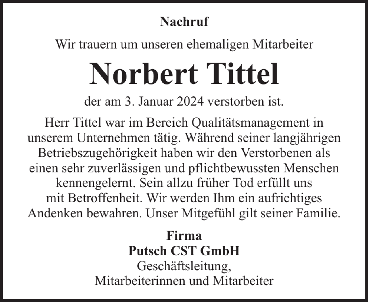 <p>Nachruf<br />Wir trauern um unseren ehemaligen Mitarbeiter</p><p>Norbert Tittel</p><p>der am 3. Januar 2024 verstorben ist.<br />Herr Tittel war im Bereich Qualitätsmanagement in<br />unserem Unternehmen tätig. Während seiner langjährigen<br />Betriebszugehörigkeit haben wir den Verstorbenen als<br />einen sehr zuverlässigen und pflichtbewussten Menschen<br />kennengelernt. Sein allzu früher Tod erfüllt uns<br />mit Betroffenheit. Wir werden Ihm ein aufrichtiges<br />Andenken bewahren. Unser Mitgefühl gilt seiner Familie.<br />Firma<br />Putsch CST GmbH<br />Geschäftsleitung,<br />Mitarbeiterinnen und Mitarbeiter</p>