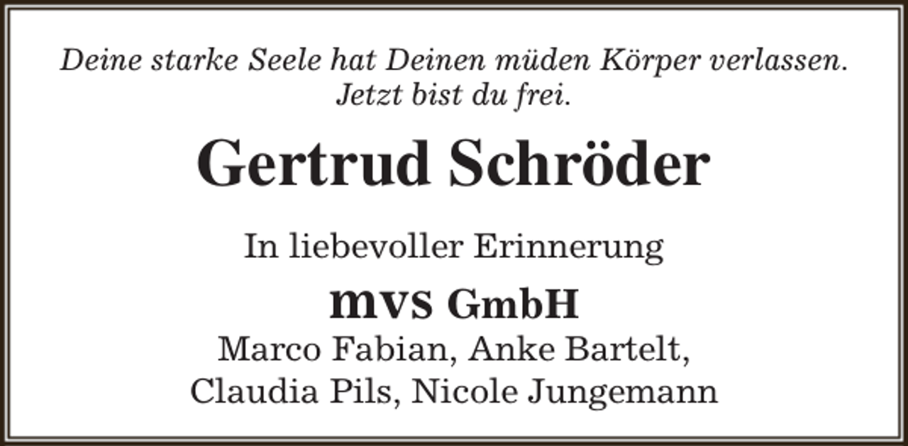 <p>Deine starke Seele hat Deinen müden Körper verlassen.<br />Jetzt bist du frei.</p><p>Gertrud Schröder<br />In liebevoller Erinnerung</p><p>mvs GmbH</p><p>Marco Fabian, Anke Bartelt,<br />Claudia Pils, Nicole Jungemann</p>