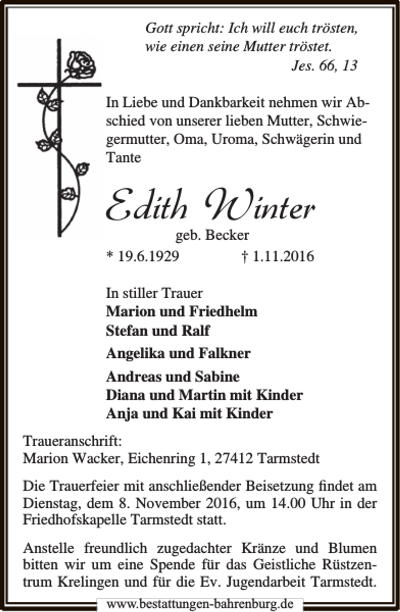 <p>Gott spricht: Ich will euch trösten,<br />wie einen seine Mutter tröstet.<br />Jes. 66, 13<br />In Liebe und Dankbarkeit nehmen wir Abschied von unserer lieben Mutter, Schwiegermutter, Oma, Uroma, Schwägerin und<br />Tante</p><p>Edith Winter<br />geb. Becker<br />* 19.6.1929<br />† 1.11.2016<br />In stiller Trauer<br />Marion und Friedhelm<br />Stefan und Ralf<br />Angelika und Falkner<br />Andreas und Sabine<br />Diana und Martin mit Kinder<br />Anja und Kai mit Kinder<br />Traueranschrift:<br />Marion Wacker, Eichenring 1, 27412 Tarmstedt<br />Die Trauerfeier mit anschließender Beisetzung ﬁndet am<br />Dienstag, dem 8. November 2016, um 14.00 Uhr in der<br />Friedhofskapelle Tarmstedt statt.<br />Anstelle freundlich zugedachter Kränze und Blumen<br />bitten wir um eine Spende für das Geistliche Rüstzentrum Krelingen und für die Ev. Jugendarbeit Tarmstedt.<br />www.bestattungen-bahrenburg.de</p>