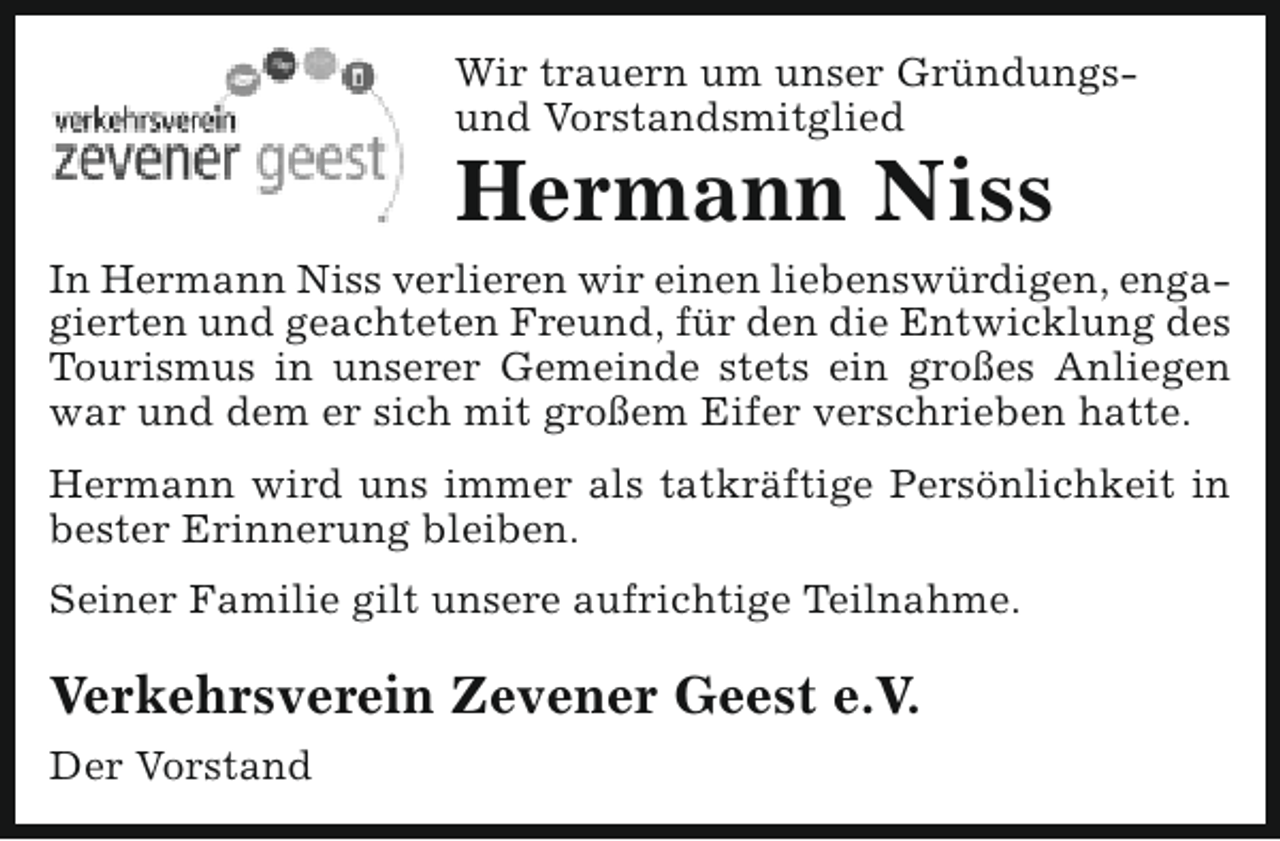 <p>Wir trauern um unser Gründungsund Vorstandsmitglied</p><p>Hermann Niss</p><p>In Hermann Niss verlieren wir einen liebenswürdigen, engagierten und geachteten Freund, für den die Entwicklung des<br />Tourismus in unserer Gemeinde stets ein großes Anliegen<br />war und dem er sich mit großem Eifer verschrieben hatte.<br />Hermann wird uns immer als tatkräftige Persönlichkeit in<br />bester Erinnerung bleiben.<br />Seiner Familie gilt unsere aufrichtige Teilnahme.</p><p>Verkehrsverein Zevener Geest e.V.<br />Der Vorstand</p>