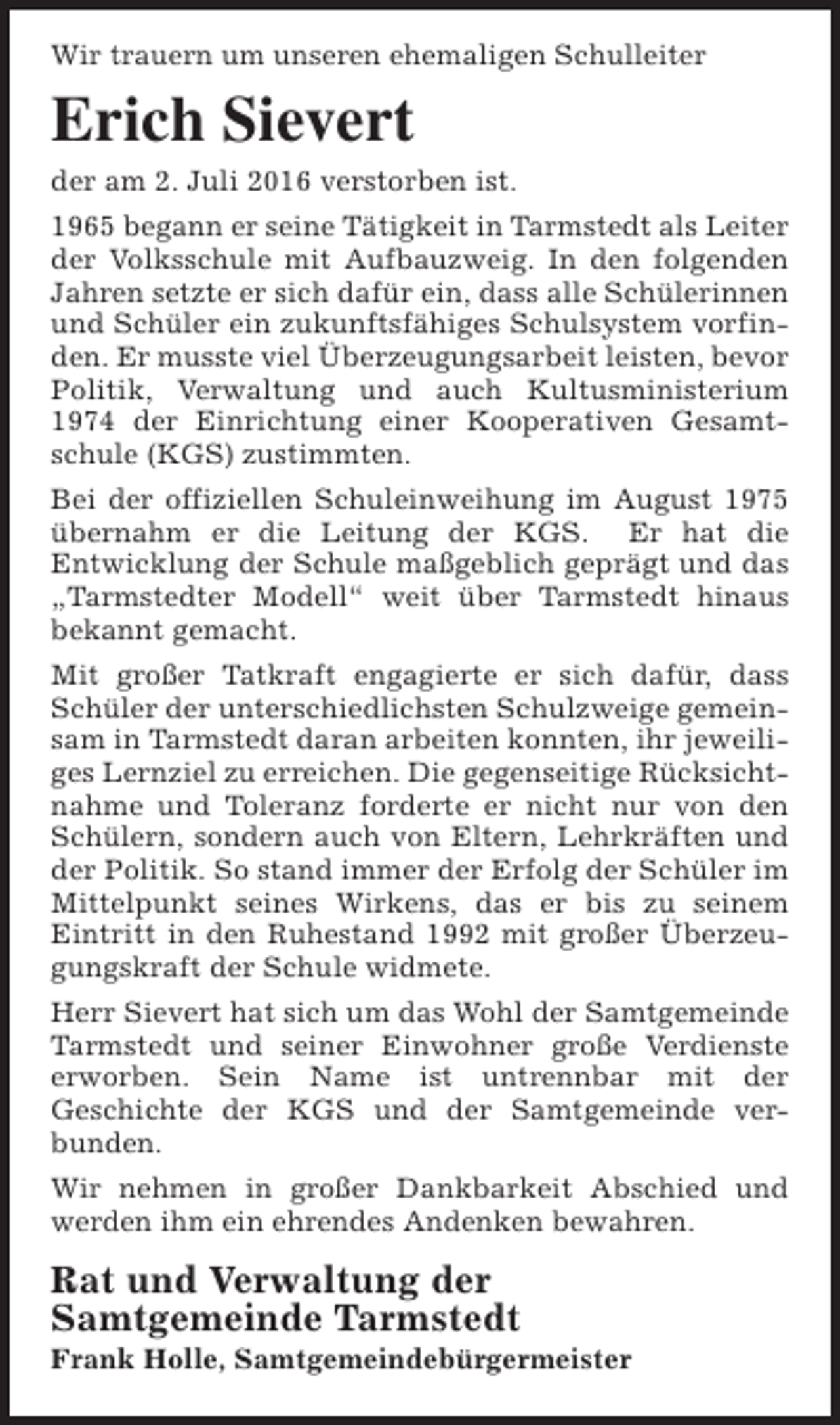 <p>Wir trauern um unseren ehemaligen Schulleiter</p><p>Erich Sievert<br />der am 2. Juli 2016 verstorben ist.<br />1965 begann er seine Tätigkeit in Tarmstedt als Leiter<br />der Volksschule mit Aufbauzweig. In den folgenden<br />Jahren setzte er sich dafür ein, dass alle Schülerinnen<br />und Schüler ein zukunftsfähiges Schulsystem vorfinden. Er musste viel Überzeugungsarbeit leisten, bevor<br />Politik, Verwaltung und auch Kultusministerium<br />1974 der Einrichtung einer Kooperativen Gesamtschule (KGS) zustimmten.<br />Bei der offiziellen Schuleinweihung im August 1975<br />übernahm er die Leitung der KGS. Er hat die<br />Entwicklung der Schule maßgeblich geprägt und das<br />„Tarmstedter Modell“ weit über Tarmstedt hinaus<br />bekannt gemacht.<br />Mit großer Tatkraft engagierte er sich dafür, dass<br />Schüler der unterschiedlichsten Schulzweige gemeinsam in Tarmstedt daran arbeiten konnten, ihr jeweiliges Lernziel zu erreichen. Die gegenseitige Rücksichtnahme und Toleranz forderte er nicht nur von den<br />Schülern, sondern auch von Eltern, Lehrkräften und<br />der Politik. So stand immer der Erfolg der Schüler im<br />Mittelpunkt seines Wirkens, das er bis zu seinem<br />Eintritt in den Ruhestand 1992 mit großer Überzeugungskraft der Schule widmete.<br />Herr Sievert hat sich um das Wohl der Samtgemeinde<br />Tarmstedt und seiner Einwohner große Verdienste<br />erworben. Sein Name ist untrennbar mit der<br />Geschichte der KGS und der Samtgemeinde verbunden.<br />Wir nehmen in großer Dankbarkeit Abschied und<br />werden ihm ein ehrendes Andenken bewahren.</p><p>Rat und Verwaltung der<br />Samtgemeinde Tarmstedt</p><p>Frank Holle, Samtgemeindebürgermeister</p>