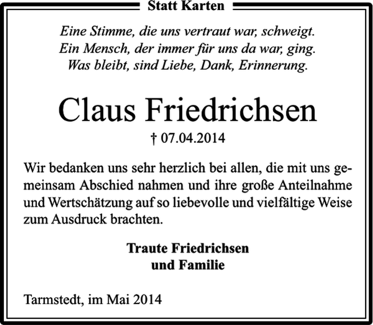 <p>Statt Karten<br />Eine Stimme, die uns vertraut war, schweigt.<br />Ein Mensch, der immer für uns da war, ging.<br />Was bleibt, sind Liebe, Dank, Erinnerung.</p><p>Claus Friedrichsen<br />† 07.04.2014</p><p>Wir bedanken uns sehr herzlich bei allen, die mit uns gemeinsam Abschied nahmen und ihre große Anteilnahme<br />und Wertschätzung auf so liebevolle und vielfältige Weise<br />zum Ausdruck brachten.<br />Traute Friedrichsen<br />und Familie<br />Tarmstedt, im Mai 2014</p>