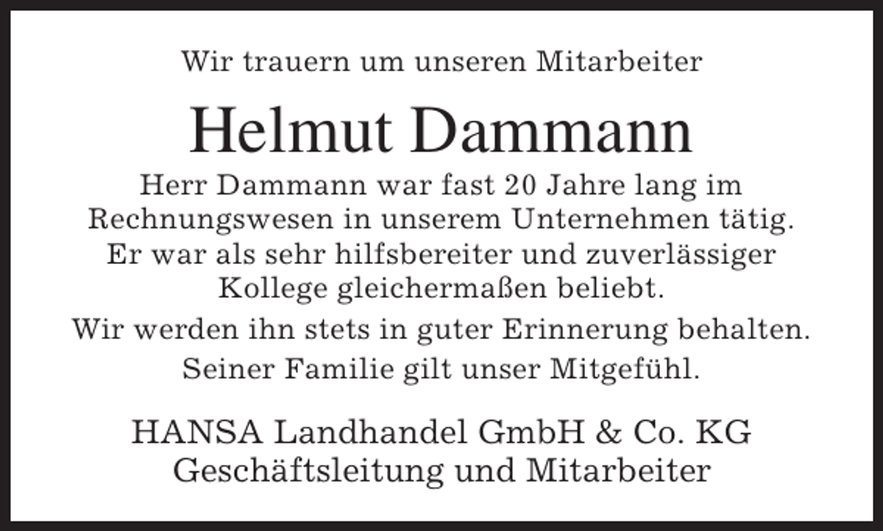 <p>Wir trauern um unseren Mitarbeiter</p><p>Helmut Dammann</p><p>Herr Dammann war fast 20 Jahre lang im<br />Rechnungswesen in unserem Unternehmen tätig.<br />Er war als sehr hilfsbereiter und zuverlässiger<br />Kollege gleichermaßen beliebt.<br />Wir werden ihn stets in guter Erinnerung behalten.<br />Seiner Familie gilt unser Mitgefühl.</p><p>HANSA Landhandel GmbH &amp; Co. KG<br />Geschäftsleitung und Mitarbeiter</p>