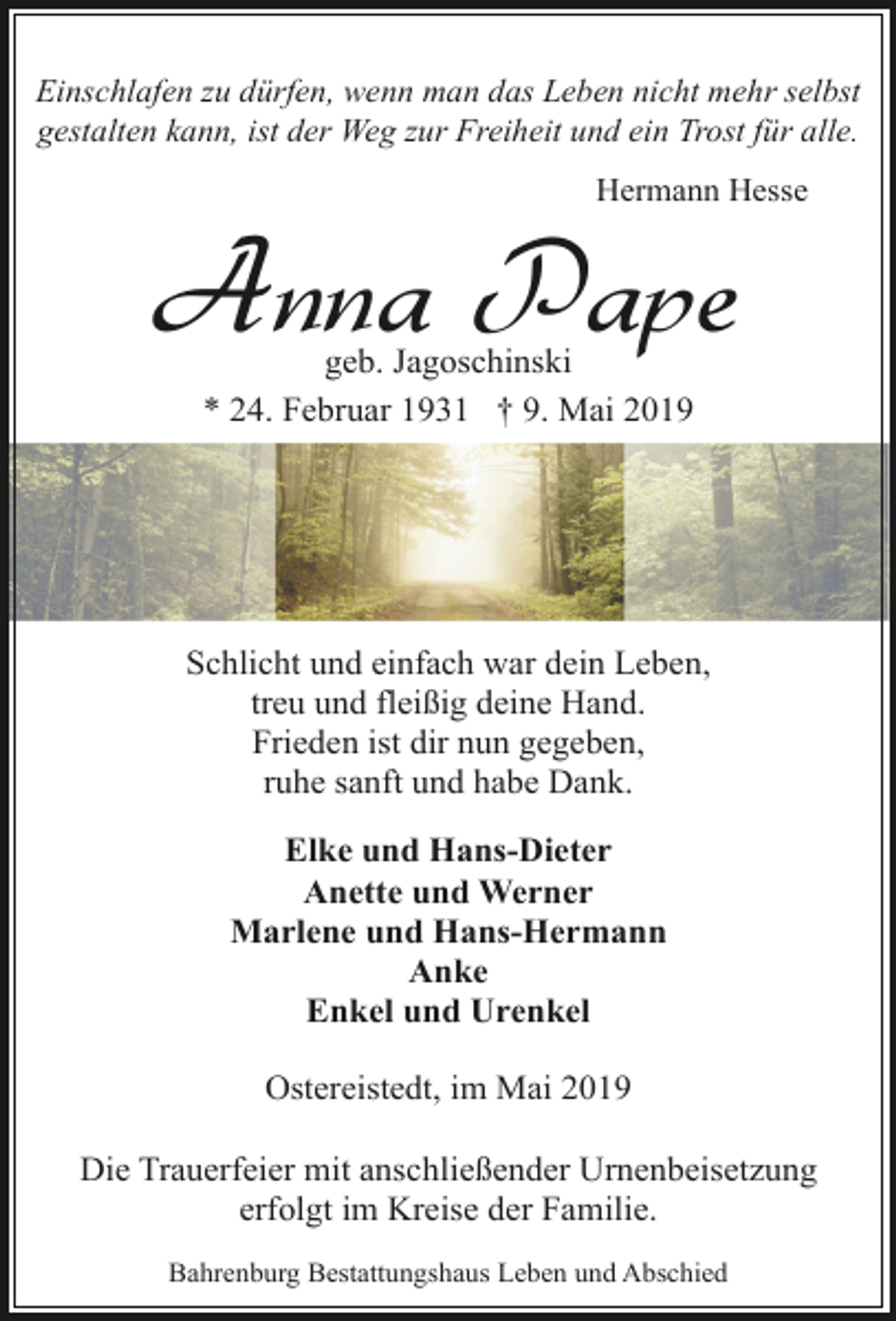 <p>Einschlafen zu dürfen, wenn man das Leben nicht mehr selbst<br />gestalten kann, ist der Weg zur Freiheit und ein Trost für alle.<br />Hermann Hesse</p><p>Anna Pape<br />geb. Jagoschinski<br />* 24. Februar 1931 † 9. Mai 2019</p><p>Schlicht und einfach war dein Leben,<br />treu und fleißig deine Hand.<br />Frieden ist dir nun gegeben,<br />ruhe sanft und habe Dank.<br />Elke und Hans-Dieter<br />Anette und Werner<br />Marlene und Hans-Hermann<br />Anke<br />Enkel und Urenkel<br />Ostereistedt, im Mai 2019<br />Die Trauerfeier mit anschließender Urnenbeisetzung<br />erfolgt im Kreise der Familie.<br />Bahrenburg Bestattungshaus Leben und Abschied</p>