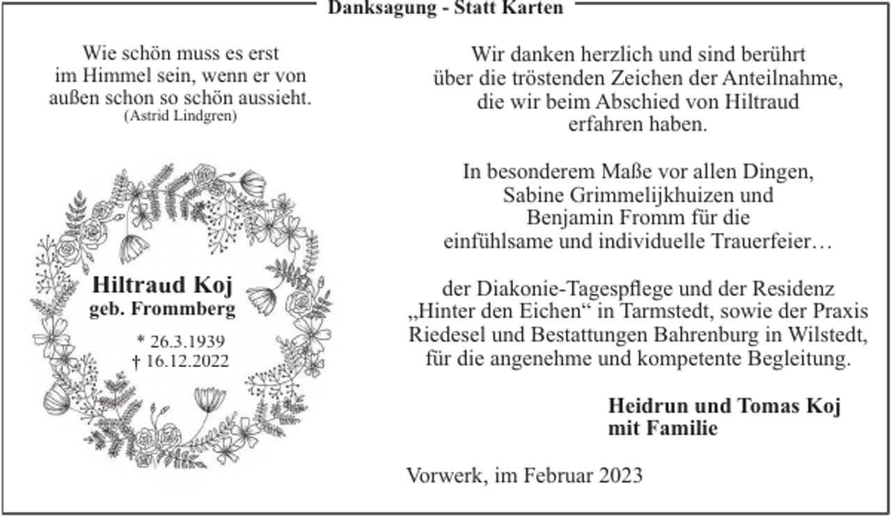 <p>Danksagung - Statt Karten</p><p>Wie schön muss es erst<br />im Himmel sein, wenn er von<br />außen schon so schön aussieht.<br />(Astrid Lindgren)</p><p>Wir danken herzlich und sind berührt<br />über die tröstenden Zeichen der Anteilnahme,<br />die wir beim Abschied von Hiltraud<br />erfahren haben.<br />In besonderem Maße vor allen Dingen,<br />Sabine Grimmelĳkhuizen und<br />Benjamin Fromm für die<br />einfühlsame und individuelle Trauerfeier…</p><p>Hiltraud Koj</p><p>geb. Frommberg<br />* 26.3.1939<br />16.12.2022</p><p>der Diakonie-Tagespflege und der Residenz<br />„Hinter den Eichen“ in Tarmstedt, sowie der Praxis<br />Riedesel und Bestattungen Bahrenburg in Wilstedt,<br />für die angenehme und kompetente Begleitung.<br />Heidrun und Tomas Koj<br />mit Familie<br />Vorwerk, im Februar 2023</p>
