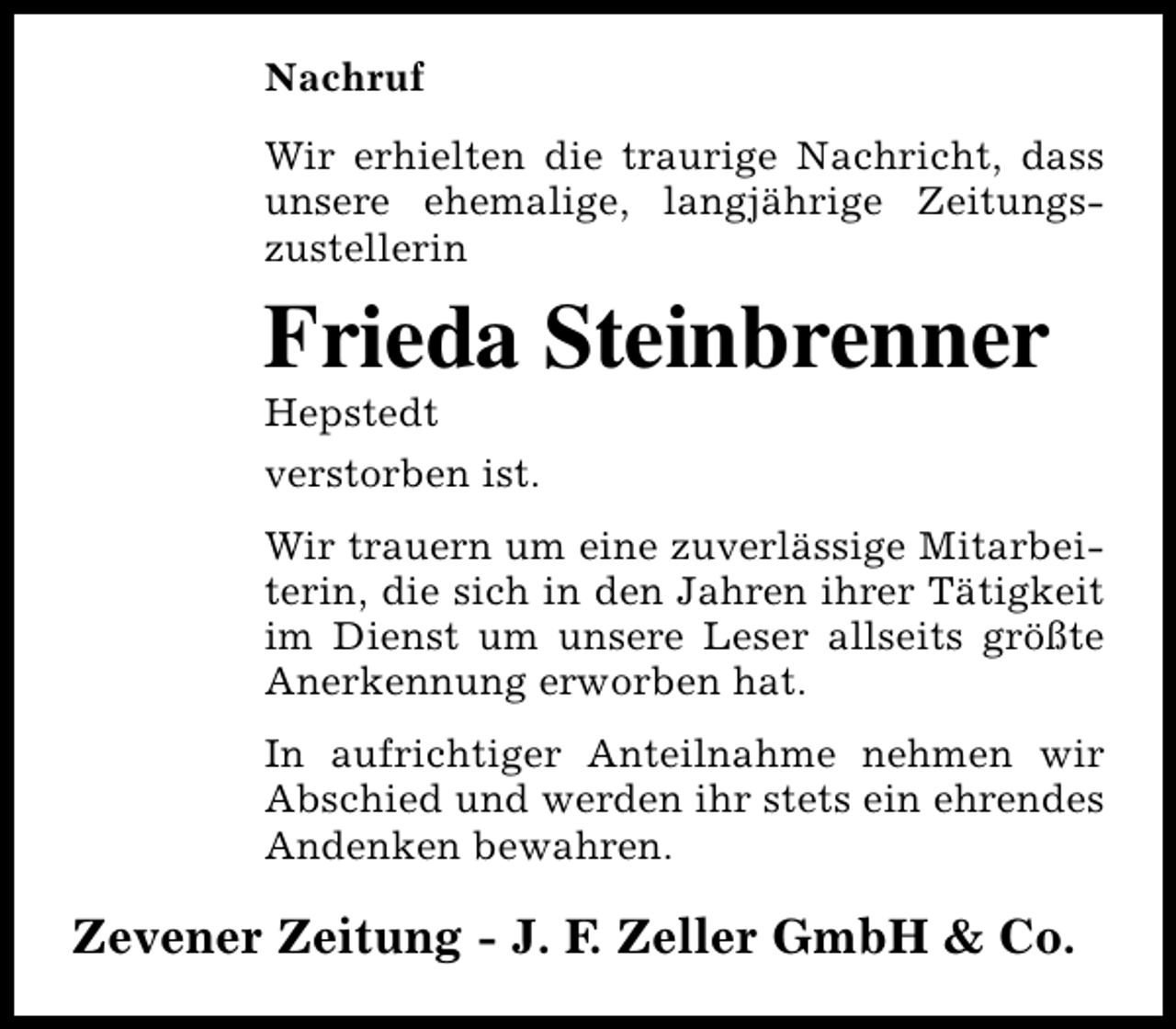 <p>Nachruf<br />Wir erhielten die traurige Nachricht, dass<br />unsere ehemalige, langjährige Zeitungszustellerin</p><p>Frieda Steinbrenner<br />Hepstedt<br />verstorben ist.</p><p>Wir trauern um eine zuverlässige Mitarbeiterin, die sich in den Jahren ihrer Tätigkeit<br />im Dienst um unsere Leser allseits größte<br />Anerkennung erworben hat.<br />In aufrichtiger Anteilnahme nehmen wir<br />Abschied und werden ihr stets ein ehrendes<br />Andenken bewahren.</p><p>Zevener Zeitung - J. F. Zeller GmbH &amp; Co.</p>