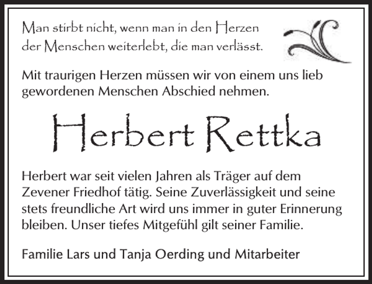 <p>Man stirbt nicht, wenn man in den Herzen<br />der Menschen weiterlebt, die man verlässt.<br />Mit traurigen Herzen müssen wir von einem uns lieb<br />gewordenen Menschen Abschied nehmen.</p><p>Herbert Rettka<br />Herbert war seit vielen Jahren als Träger auf dem<br />Zevener Friedhof tätig. Seine Zuverlässigkeit und seine<br />stets freundliche Art wird uns immer in guter Erinnerung<br />bleiben. Unser tiefes Mitgefühl gilt seiner Familie.</p>