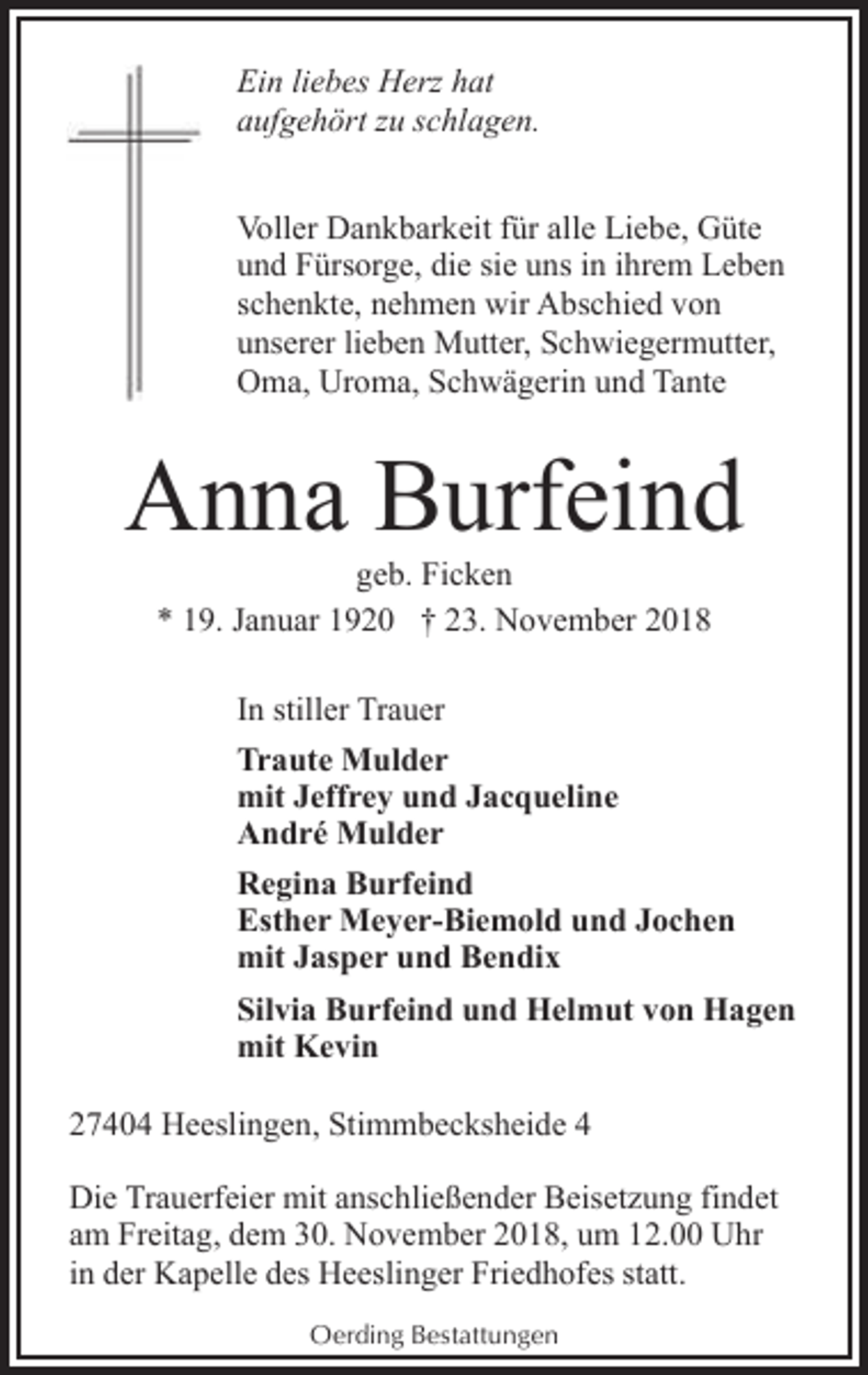 <p>Ein liebes Herz hat<br />aufgehört zu schlagen.<br />Voller Dankbarkeit für alle Liebe, Güte<br />und Fürsorge, die sie uns in ihrem Leben<br />schenkte, nehmen wir Abschied von<br />unserer lieben Mutter, Schwiegermutter,<br />Oma, Uroma, Schwägerin und Tante</p><p>Anna Burfeind<br />geb. Ficken<br />* 19. Januar 1920 † 23. November 2018<br />In stiller Trauer<br />Traute Mulder<br />mit Jeffrey und Jacqueline<br />André Mulder<br />Regina Burfeind<br />Esther Meyer-Biemold und Jochen<br />mit Jasper und Bendix<br />Silvia Burfeind und Helmut von Hagen<br />mit Kevin<br />27404 Heeslingen, Stimmbecksheide 4<br />Die Trauerfeier mit anschließender Beisetzung findet<br />am Freitag, dem 30. November 2018, um 12.00 Uhr<br />in der Kapelle des Heeslinger Friedhofes statt.<br />Oerding Bestattungen</p>