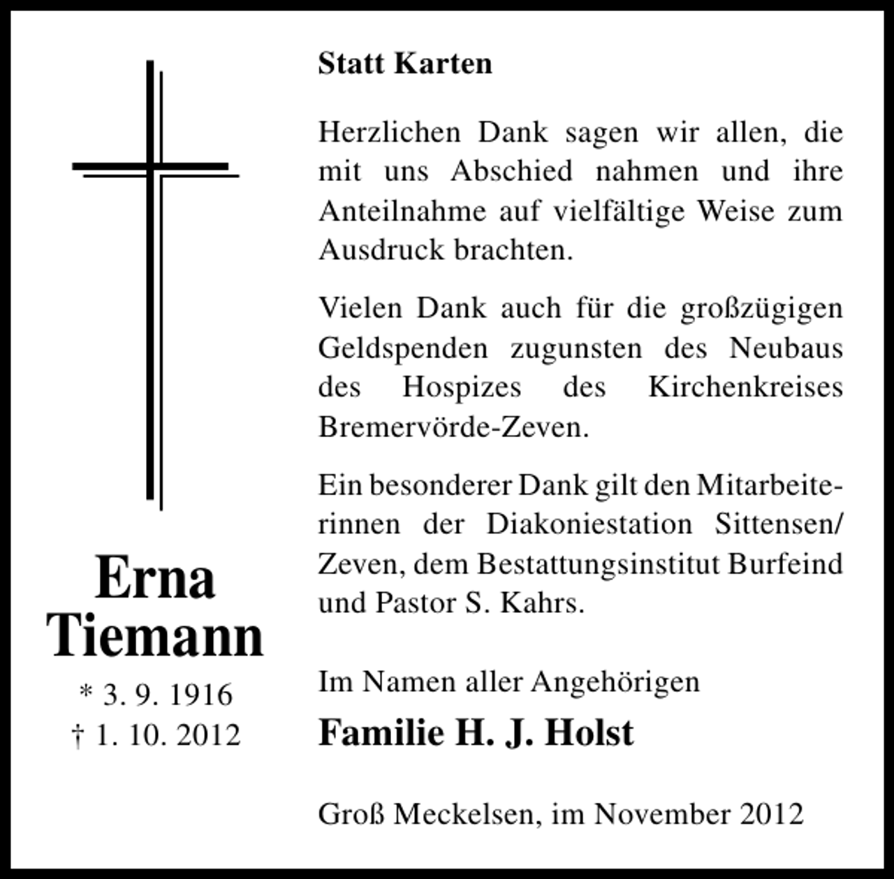 <p>Statt Karten<br />Herzlichen Dank sagen wir allen, die<br />mit uns Abschied nahmen und ihre<br />Anteilnahme auf vielfältige Weise zum<br />Ausdruck brachten.<br />Vielen Dank auch für die großzügigen<br />Geldspenden zugunsten des Neubaus<br />des Hospizes des Kirchenkreises<br />Bremervörde-Zeven.</p><p>Erna<br />Tiemann<br />* 3. 9. 1916<br />† 1. 10. 2012</p><p>Ein besonderer Dank gilt den Mitarbeiterinnen der Diakoniestation Sittensen/<br />Zeven, dem Bestattungsinstitut Burfeind<br />und Pastor S. Kahrs.<br />Im Namen aller Angehörigen</p><p>Familie H. J. Holst<br />Groß Meckelsen, im November 2012</p>