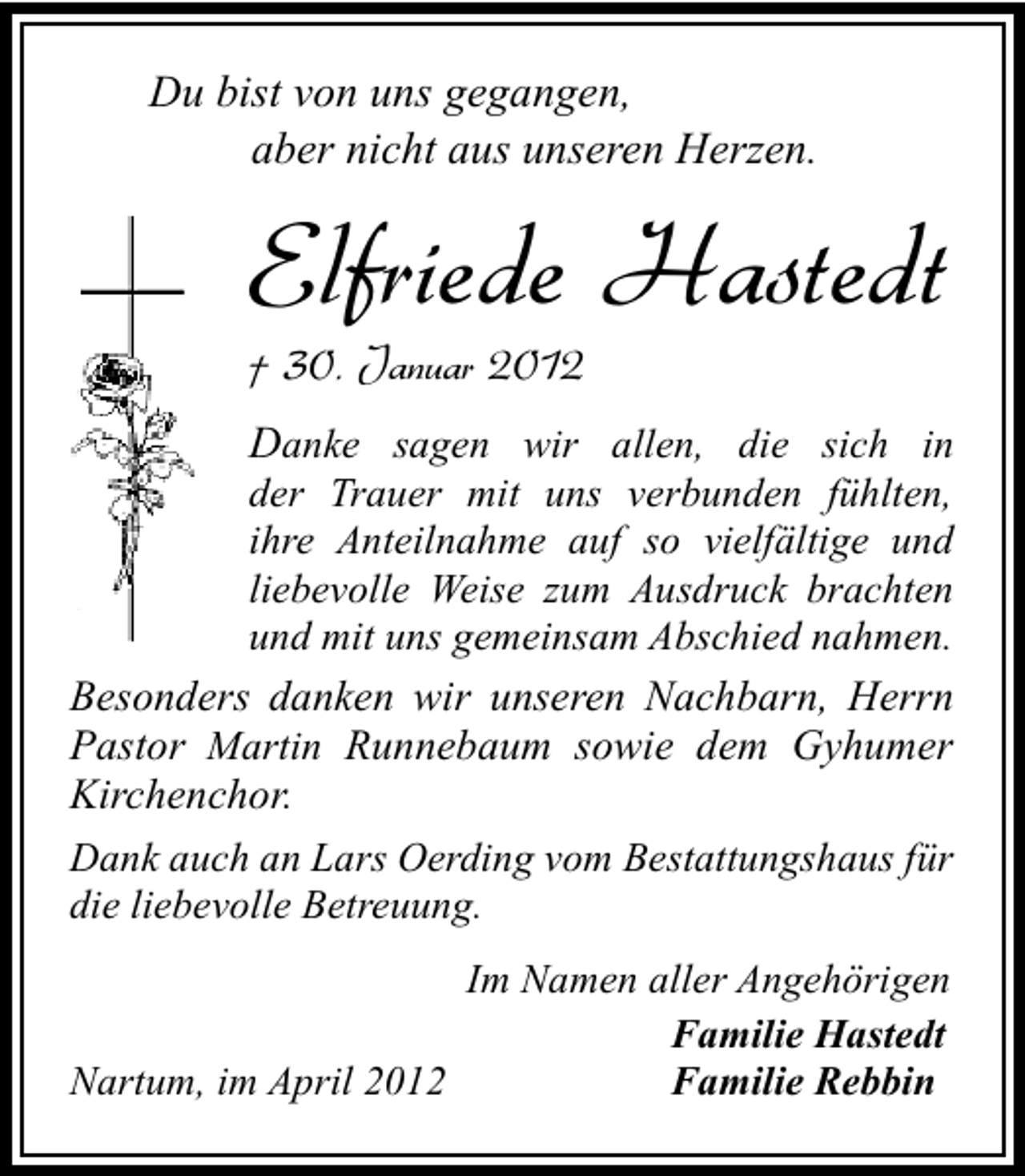 <p>Du bist von uns gegangen,<br />aber nicht aus unseren Herzen.</p><p>Elfriede Hastedt<br />† 30. Januar 2012</p><p>Danke sagen wir allen, die sich in</p><p>der Trauer mit uns verbunden fühlten,<br />ihre Anteilnahme auf so vielfältige und<br />liebevolle Weise zum Ausdruck brachten<br />und mit uns gemeinsam Abschied nahmen.<br />Besonders danken wir unseren Nachbarn, Herrn<br />Pastor Martin Runnebaum sowie dem Gyhumer<br />Kirchenchor.<br />Dank auch an Lars Oerding vom Bestattungshaus für<br />die liebevolle Betreuung.<br />Im Namen aller Angehörigen<br />Familie Hastedt<br />Nartum, im April 2012<br />Familie Rebbin</p>