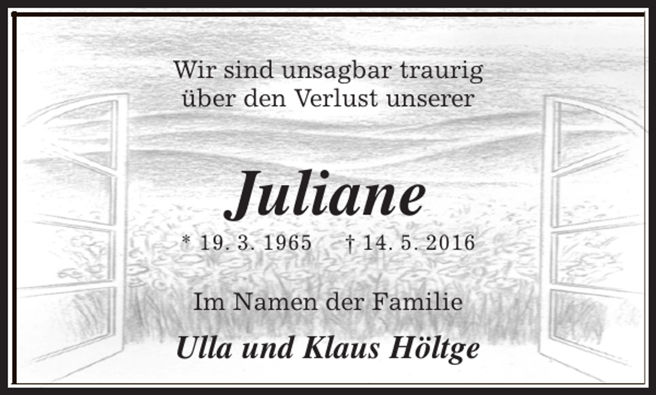 <p>Wir sind unsagbar traurig<br />über den Verlust unserer</p><p>Juliane</p><p>* 19. 3. 1965</p><p>† 14. 5. 2016</p><p>Im Namen der Familie</p><p>Ulla und Klaus Höltge</p>