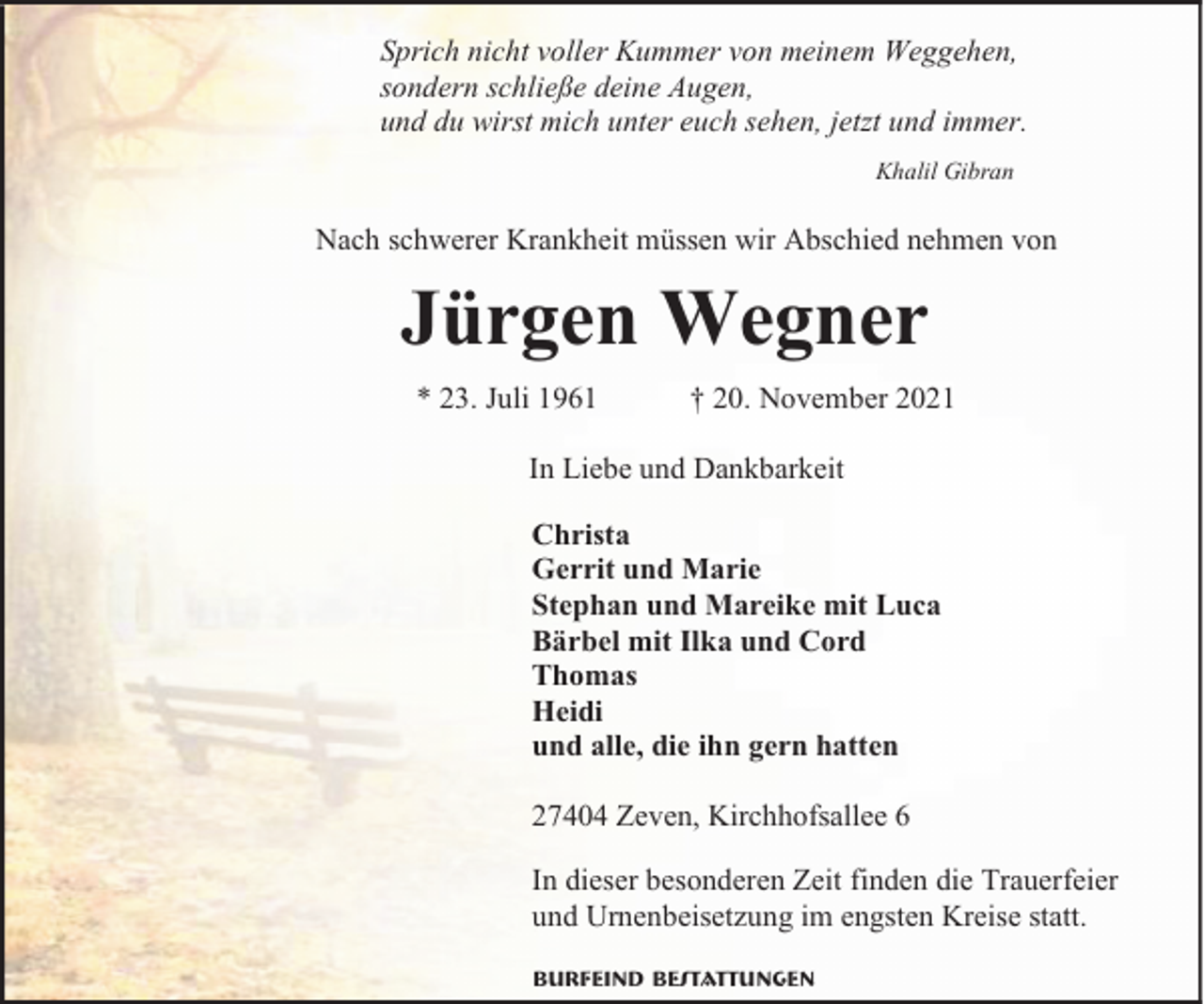 <p>Sprich nicht voller Kummer von meinem Weggehen,<br />sondern schließe deine Augen,<br />und du wirst mich unter euch sehen, jetzt und immer.<br />Khalil Gibran</p><p>Nach schwerer Krankheit müssen wir Abschied nehmen von</p><p>Jürgen Wegner<br />* 23. Juli 1961</p><p>† 20. November 2021</p><p>In Liebe und Dankbarkeit<br />Christa<br />Gerrit und Marie<br />Stephan und Mareike mit Luca<br />Bärbel mit Ilka und Cord<br />Thomas<br />Heidi<br />und alle, die ihn gern hatten<br />27404 Zeven, Kirchhofsallee 6<br />In dieser besonderen Zeit finden die Trauerfeier<br />und Urnenbeisetzung im engsten Kreise statt.<br />Burfeind Bestattungen</p>