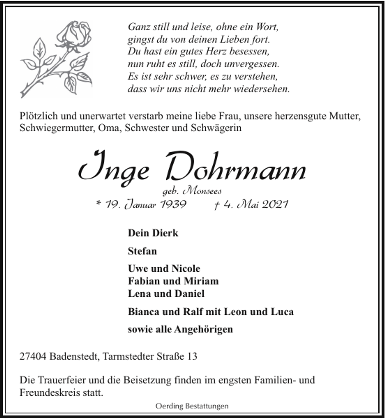 <p>Ganz still und leise, ohne ein Wort,<br />gingst du von deinen Lieben fort.<br />Du hast ein gutes Herz besessen,<br />nun ruht es still, doch unvergessen.<br />Es ist sehr schwer, es zu verstehen,<br />dass wir uns nicht mehr wiedersehen.<br />Plötzlich und unerwartet verstarb meine liebe Frau, unsere herzensgute Mutter,<br />Schwiegermutter, Oma, Schwester und Schwägerin</p><p>Inge Dohrmann<br />geb. Monsees<br />* 19. Januar 1939<br />† 4. Mai 2021<br />Dein Dierk<br />Stefan<br />Uwe und Nicole<br />Fabian und Miriam<br />Lena und Daniel<br />Bianca und Ralf mit Leon und Luca<br />sowie alle Angehörigen<br />27404 Badenstedt, Tarmstedter Straße 13<br />Die Trauerfeier und die Beisetzung finden im engsten Familien- und<br />Freundeskreis statt.<br />Oerding Bestattungen</p>