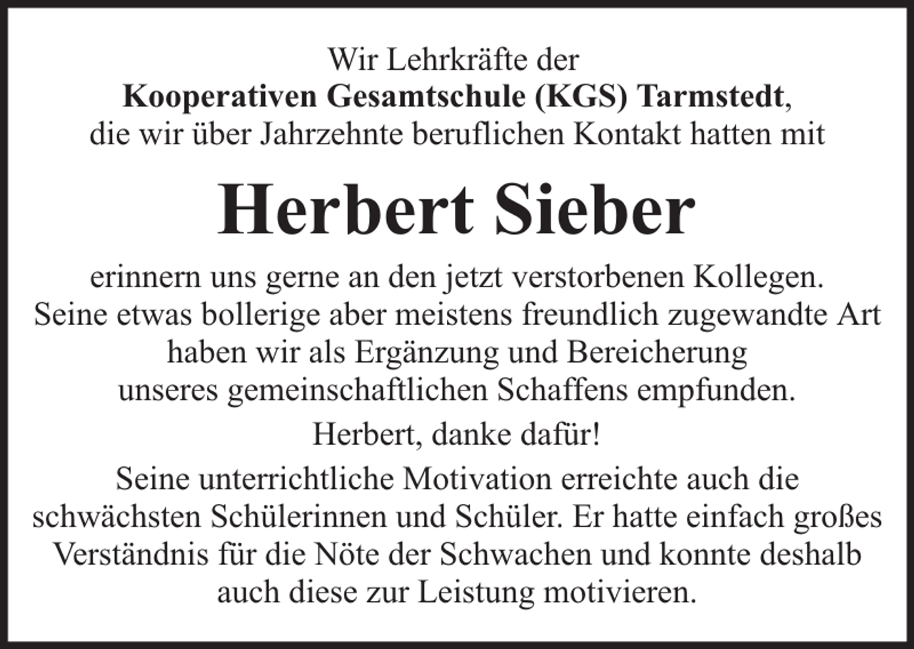 <p>Wir Lehrkräfte der<br />Kooperativen Gesamtschule (KGS) Tarmstedt,<br />die wir über Jahrzehnte beruflichen Kontakt hatten mit</p><p>Herbert Sieber</p><p>erinnern uns gerne an den jetzt verstorbenen Kollegen.<br />Seine etwas bollerige aber meistens freundlich zugewandte Art<br />haben wir als Ergänzung und Bereicherung<br />unseres gemeinschaftlichen Schaffens empfunden.<br />Herbert, danke dafür!<br />Seine unterrichtliche Motivation erreichte auch die<br />schwächsten Schülerinnen und Schüler. Er hatte einfach großes<br />Verständnis für die Nöte der Schwachen und konnte deshalb<br />auch diese zur Leistung motivieren.</p>
