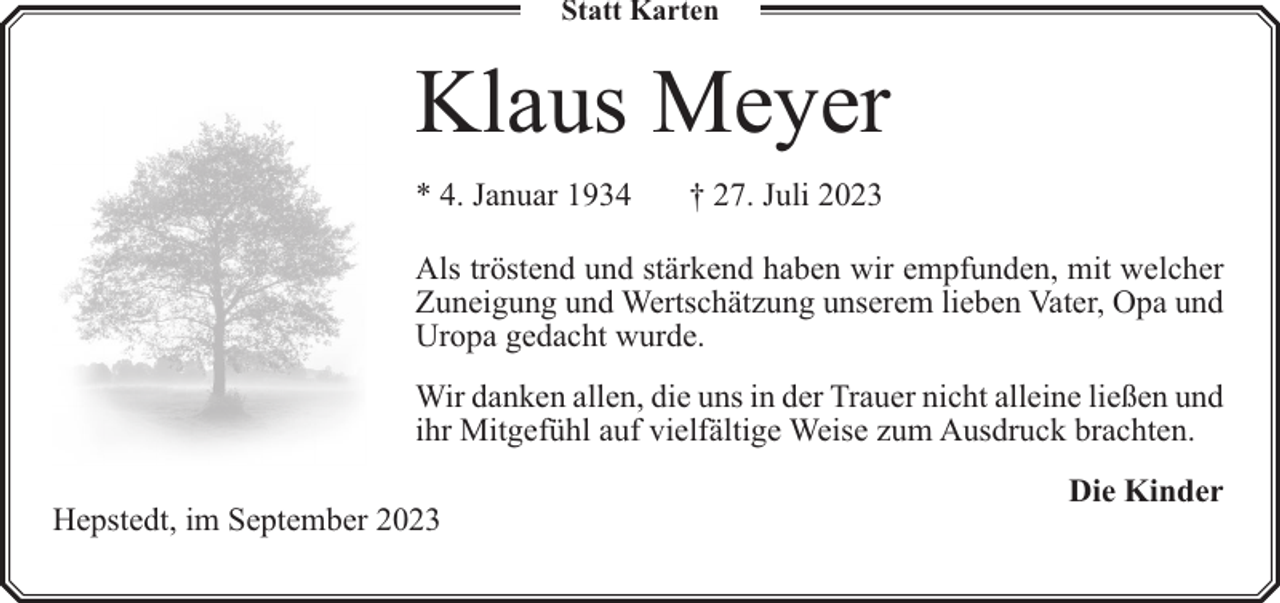 <p>Statt Karten</p><p>Klaus Meyer<br />* 4. Januar 1934</p><p>† 27. Juli 2023</p><p>Als tröstend und stärkend haben wir empfunden, mit welcher<br />Zuneigung und Wertschätzung unserem lieben Vater, Opa und<br />Uropa gedacht wurde.<br />Wir danken allen, die uns in der Trauer nicht alleine ließen und<br />ihr Mitgefühl auf vielfältige Weise zum Ausdruck brachten.<br />Hepstedt, im September 2023</p><p>Die Kinder</p>