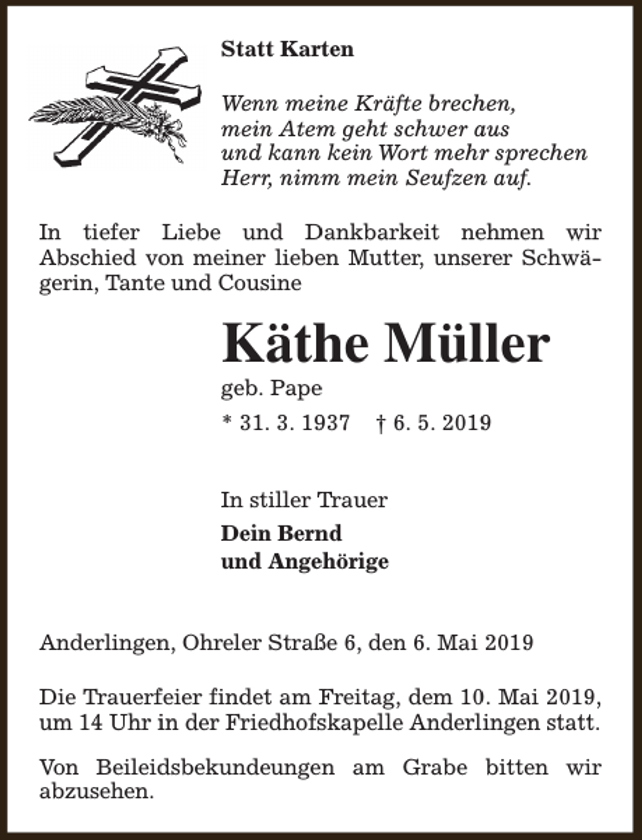 <p>Statt Karten<br />Wenn meine Kräfte brechen,<br />mein Atem geht schwer aus<br />und kann kein Wort mehr sprechen<br />Herr, nimm mein Seufzen auf.<br />In tiefer Liebe und Dankbarkeit nehmen wir<br />Abschied von meiner lieben Mutter, unserer Schwägerin, Tante und Cousine</p><p>Käthe Müller<br />geb. Pape</p><p>* 31. 3. 1937</p><p>† 6. 5. 2019</p><p>In stiller Trauer<br />Dein Bernd<br />und Angehörige<br />Anderlingen, Ohreler Straße 6, den 6. Mai 2019<br />Die Trauerfeier findet am Freitag, dem 10. Mai 2019,<br />um 14 Uhr in der Friedhofskapelle Anderlingen statt.<br />Von Beileidsbekundeungen am Grabe bitten wir<br />abzusehen.</p>