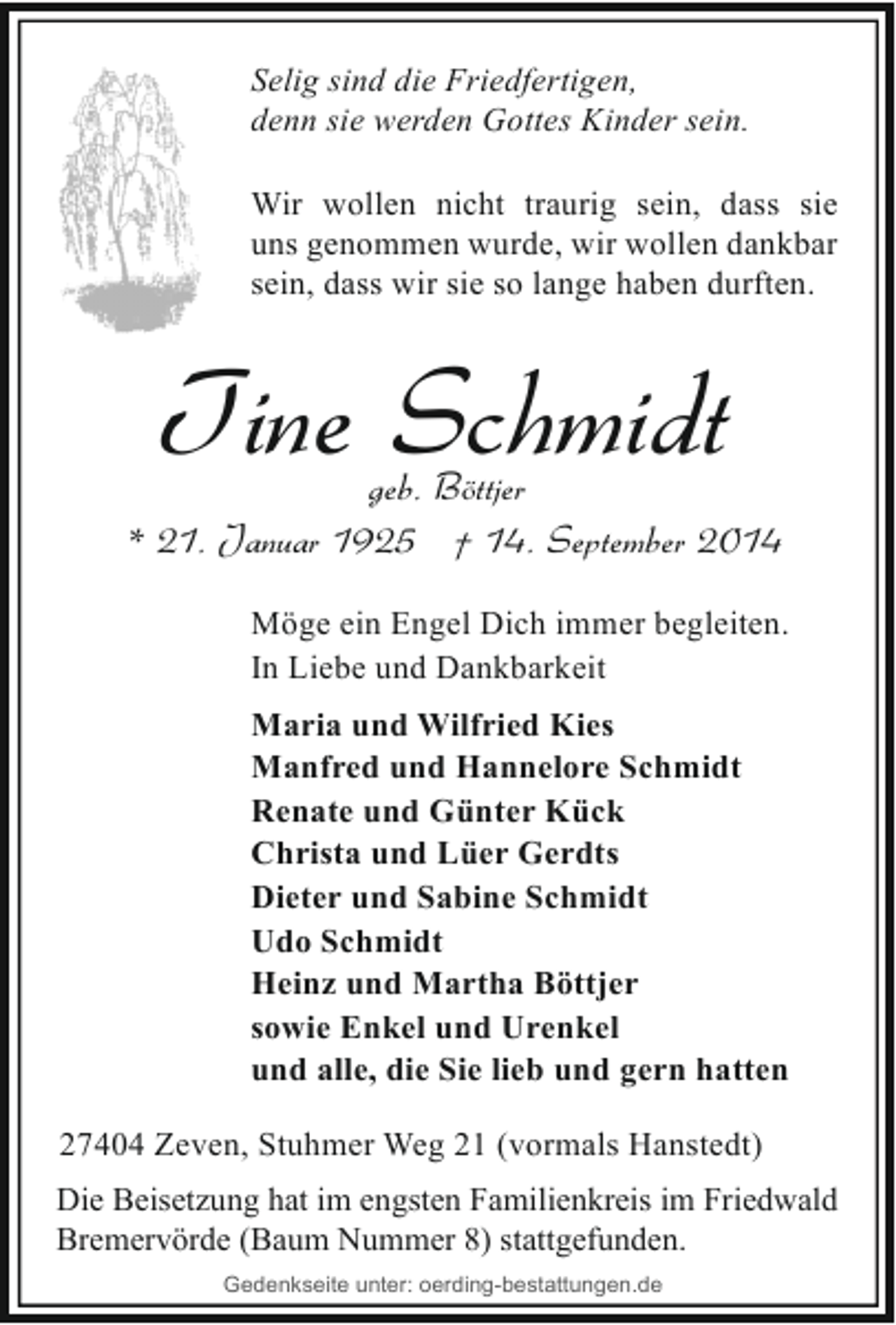 <p>Selig sind die Friedfertigen,<br />denn sie werden Gottes Kinder sein.<br />Wir wollen nicht traurig sein, dass sie<br />uns genommen wurde, wir wollen dankbar<br />sein, dass wir sie so lange haben durften.</p><p>Tine Schmidt</p><p>geb. Böttjer<br />* 21. Januar 1925 † 14. September 2014<br />Möge ein Engel Dich immer begleiten.<br />In Liebe und Dankbarkeit<br />Maria und Wilfried Kies<br />Manfred und Hannelore Schmidt<br />Renate und Günter Kück<br />Christa und Lüer Gerdts<br />Dieter und Sabine Schmidt<br />Udo Schmidt<br />Heinz und Martha Böttjer<br />sowie Enkel und Urenkel<br />und alle, die Sie lieb und gern hatten<br />27404 Zeven, Stuhmer Weg 21 (vormals Hanstedt)<br />Die Beisetzung hat im engsten Familienkreis im Friedwald<br />Bremervörde (Baum Nummer 8) stattgefunden.<br />Gedenkseite unter: oerding-bestattungen.de</p>