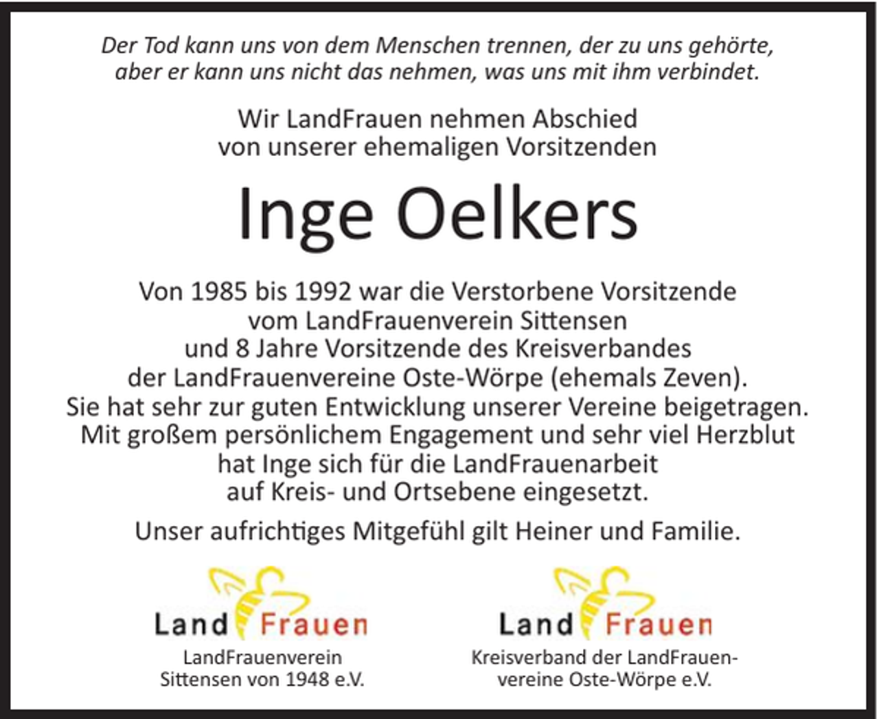 <p>Der Tod kann uns von dem Menschen trennen, der zu uns gehörte,<br />aber er kann uns nicht das nehmen, was uns mit ihm verbindet.</p><p>Wir LandFrauen nehmen Abschied<br />von unserer ehemaligen Vorsitzenden</p><p>Inge Oelkers<br />Von 1985 bis 1992 war die Verstorbene Vorsitzende<br />vom LandFrauenverein Sittensen<br />und 8 Jahre Vorsitzende des Kreisverbandes<br />der LandFrauenvereine Oste-Wörpe (ehemals Zeven).<br />Sie hat sehr zur guten Entwicklung unserer Vereine beigetragen.<br />Mit großem persönlichem Engagement und sehr viel Herzblut<br />hat Inge sich für die LandFrauenarbeit<br />auf Kreis- und Ortsebene eingesetzt.<br />Unser aufrichtiges Mitgefühl gilt Heiner und Familie.</p><p>LandFrauenverein<br />Sittensen von 1948 e.V.</p><p>Kreisverband der LandFrauenvereine Oste-Wörpe e.V.</p>