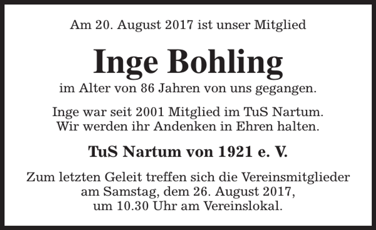 <p>Am 20. August 2017 ist unser Mitglied</p><p>Inge Bohling</p><p>im Alter von 86 Jahren von uns gegangen.<br />Inge war seit 2001 Mitglied im TuS Nartum.<br />Wir werden ihr Andenken in Ehren halten.</p><p>TuS Nartum von 1921 e. V.<br />Zum letzten Geleit treffen sich die Vereinsmitglieder<br />am Samstag, dem 26. August 2017,<br />um 10.30 Uhr am Vereinslokal.</p>