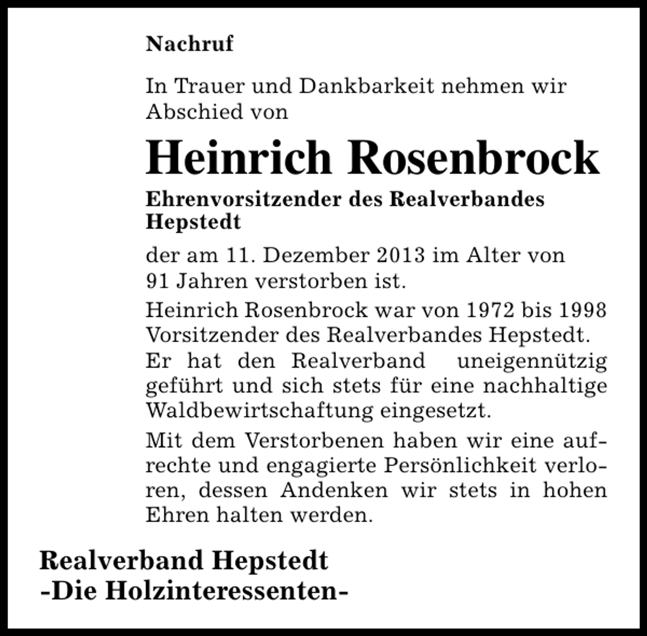 <p>Nachruf<br />In Trauer und Dankbarkeit nehmen wir<br />Abschied von</p><p>Heinrich Rosenbrock<br />Ehrenvorsitzender des Realverbandes<br />Hepstedt</p><p>der am 11. Dezember 2013 im Alter von<br />91 Jahren verstorben ist.<br />Heinrich Rosenbrock war von 1972 bis 1998<br />Vorsitzender des Realverbandes Hepstedt.<br />Er hat den Realverband uneigennützig<br />geführt und sich stets für eine nachhaltige<br />Waldbewirtschaftung eingesetzt.<br />Mit dem Verstorbenen haben wir eine aufrechte und engagierte Persönlichkeit verloren, dessen Andenken wir stets in hohen<br />Ehren halten werden.</p><p>Realverband Hepstedt<br />-Die Holzinteressenten-</p>