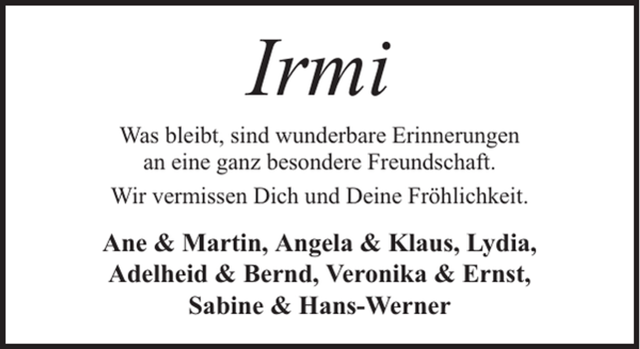 <p>Irmi</p><p>Was bleibt, sind wunderbare Erinnerungen<br />an eine ganz besondere Freundschaft.<br />Wir vermissen Dich und Deine Fröhlichkeit.</p><p>Ane &amp; Martin, Angela &amp; Klaus, Lydia,<br />Adelheid &amp; Bernd, Veronika &amp; Ernst,<br />Sabine &amp; Hans-Werner</p>
