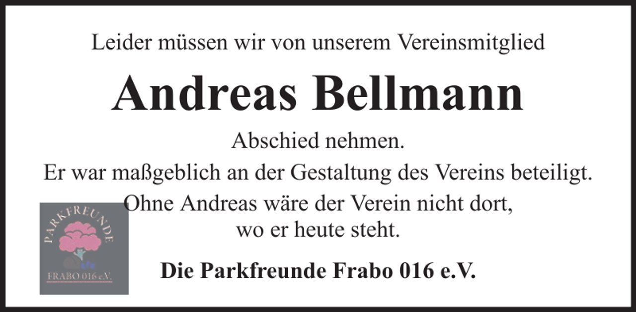 <p>Leider müssen wir von unserem Vereinsmitglied</p><p>Andreas Bellmann<br />Abschied nehmen.<br />Er war maßgeblich an der Gestaltung des Vereins beteiligt.<br />Ohne Andreas wäre der Verein nicht dort,<br />wo er heute steht.<br />Die Parkfreunde Frabo 016 e.V.</p>