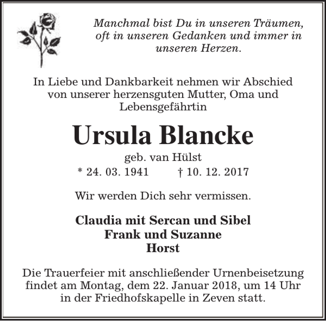 <p>Manchmal bist Du in unseren Träumen,<br />oft in unseren Gedanken und immer in<br />unseren Herzen.<br />In Liebe und Dankbarkeit nehmen wir Abschied<br />von unserer herzensguten Mutter, Oma und<br />Lebensgefährtin</p><p>Ursula Blancke<br />geb. van Hülst<br />* 24. 03. 1941<br />† 10. 12. 2017</p><p>Wir werden Dich sehr vermissen.</p><p>Claudia mit Sercan und Sibel<br />Frank und Suzanne<br />Horst<br />Die Trauerfeier mit anschließender Urnenbeisetzung<br />findet am Montag, dem 22. Januar 2018, um 14 Uhr<br />in der Friedhofskapelle in Zeven statt.</p>