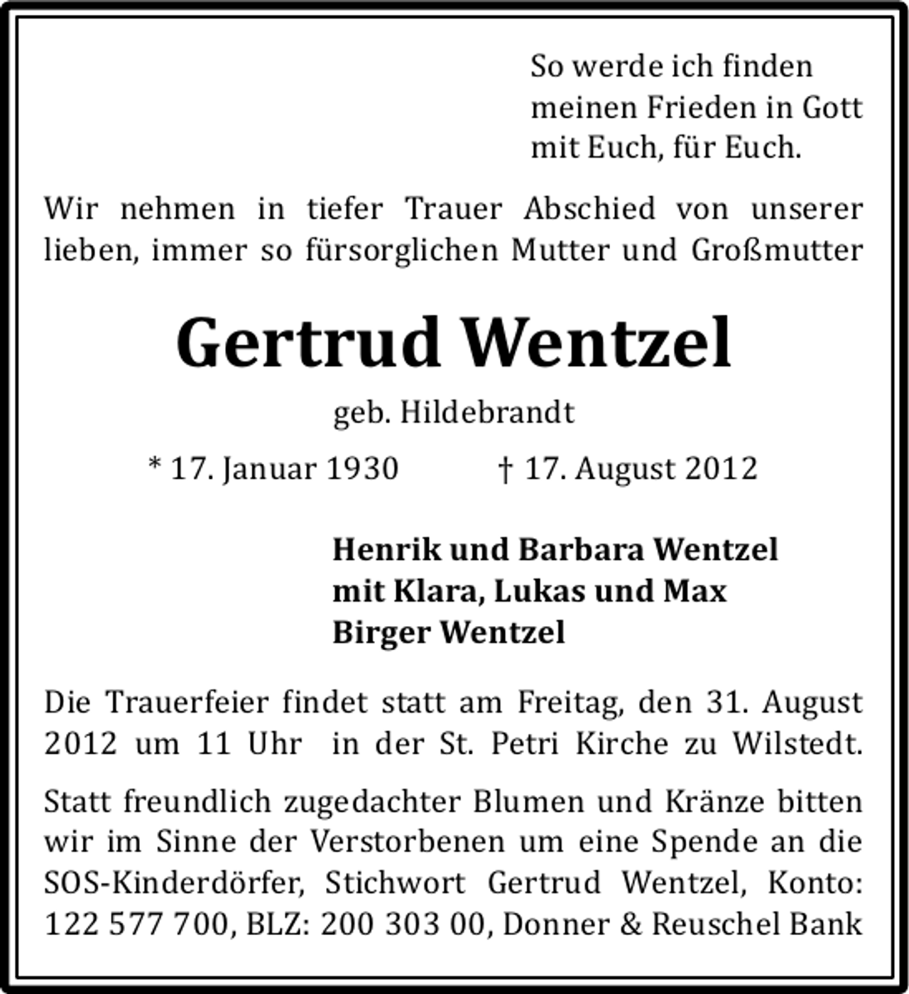 <p>So werde ich inden<br />meinen Frieden in Gott<br />mit Euch, für Euch.</p><p>Wir nehmen in tiefer Trauer Abschied von unserer<br />lieben, immer so fürsorglichen Mutter und Großmutter</p><p>Gertrud Wentzel<br />geb. Hildebrandt</p><p>* 17. Januar 1930</p><p>† 17. August 2012</p><p>Henrik und Barbara Wentzel<br />mit Klara, Lukas und Max<br />Birger Wentzel<br />Die Trauerfeier indet statt am Freitag, den 31. August<br />2012 um 11 Uhr in der St. Petri Kirche zu Wilstedt.<br />Statt freundlich zugedachter Blumen und Kränze bitten<br />wir im Sinne der Verstorbenen um eine Spende an die<br />SOS-Kinderdörfer, Stichwort Gertrud Wentzel, Konto:<br />122 5700, BLZ: 200 303 00, Donner &amp; Reuschel Bank</p>