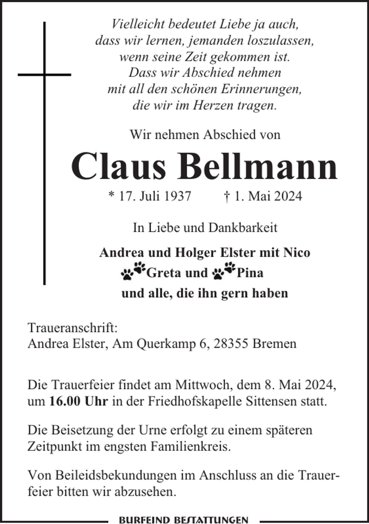 <p>Vielleicht bedeutet Liebe ja auch,<br />dass wir lernen, jemanden loszulassen,<br />wenn seine Zeit gekommen ist.<br />Dass wir Abschied nehmen<br />mit all den schönen Erinnerungen,<br />die wir im Herzen tragen.<br />Wir nehmen Abschied von</p><p>Claus Bellmann<br />* 17. Juli 1937</p><p>† 1. Mai 2024</p><p>In Liebe und Dankbarkeit<br />Andrea und Holger Elster mit Nico<br />Greta und<br />Pina<br />und alle, die ihn gern haben<br />Traueranschrift:<br />Andrea Elster, Am Querkamp 6, 28355 Bremen<br />Die Trauerfeier findet am Mittwoch, dem 8. Mai 2024,<br />um 16.00 Uhr in der Friedhofskapelle Sittensen statt.<br />Die Beisetzung der Urne erfolgt zu einem späteren<br />Zeitpunkt im engsten Familienkreis.<br />Von Beileidsbekundungen im Anschluss an die Trauerfeier bitten wir abzusehen.<br />Burfeind Bestattungen</p>