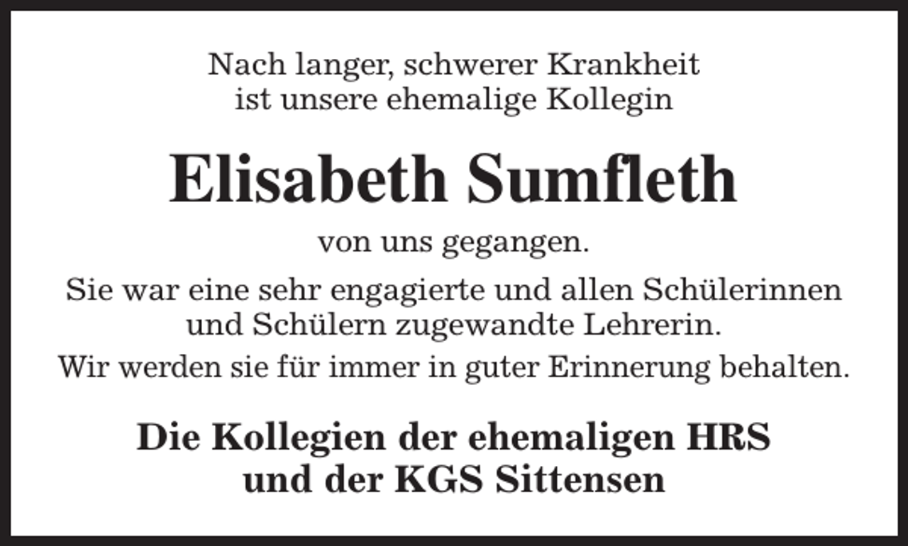 <p>Nach langer, schwerer Krankheit<br />ist unsere ehemalige Kollegin</p><p>Elisabeth Sumfleth<br />von uns gegangen.</p><p>Sie war eine sehr engagierte und allen Schülerinnen<br />und Schülern zugewandte Lehrerin.<br />Wir werden sie für immer in guter Erinnerung behalten.</p><p>Die Kollegien der ehemaligen HRS<br />und der KGS Sittensen</p>