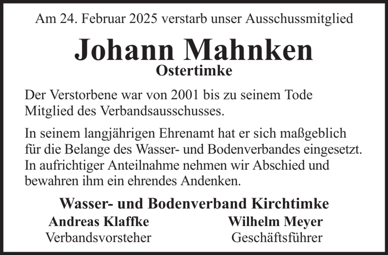 <p>Am 24. Februar 2025 verstarb unser Ausschussmitglied</p><p>Johann<br />Mahnken<br />Ostertimke<br />Der Verstorbene war von 2001 bis zu seinem Tode<br />Mitglied des Verbandsausschusses.<br />In seinem langjährigen Ehrenamt hat er sich maßgeblich<br />für die Belange des Wasser- und Bodenverbandes eingesetzt.<br />In aufrichtiger Anteilnahme nehmen wir Abschied und<br />bewahren ihm ein ehrendes Andenken.</p><p>Wasser- und Bodenverband Kirchtimke<br />Andreas Klaffke<br />Verbandsvorsteher</p><p>Wilhelm Meyer<br />Geschäftsführer</p>