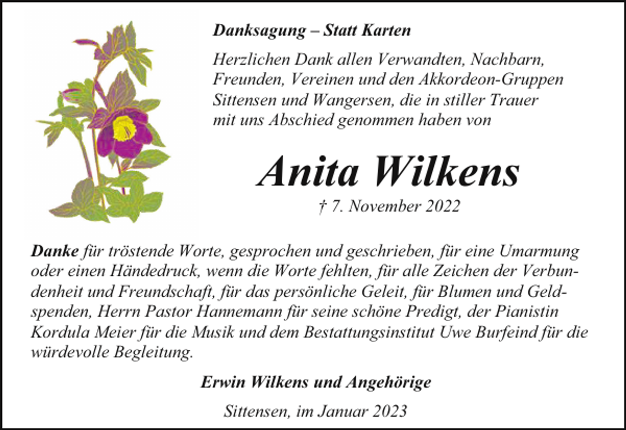 <p>Danksagung – Statt Karten<br />Herzlichen Dank allen Verwandten, Nachbarn,<br />Freunden, Vereinen und den Akkordeon-Gruppen<br />Sittensen und Wangersen, die in stiller Trauer<br />mit uns Abschied genommen haben von</p><p>Anita Wilkens<br />† 7. November 2022<br />Danke für tröstende Worte, gesprochen und geschrieben, für eine Umarmung<br />oder einen Händedruck, wenn die Worte fehlten, für alle Zeichen der Verbundenheit und Freundschaft, für das persönliche Geleit, für Blumen und Geldspenden, Herrn Pastor Hannemann für seine schöne Predigt, der Pianistin<br />Kordula Meier für die Musik und dem Bestattungsinstitut Uwe Burfeind für die<br />würdevolle Begleitung.<br />Erwin Wilkens und Angehörige<br />Sittensen, im Januar 2023</p>