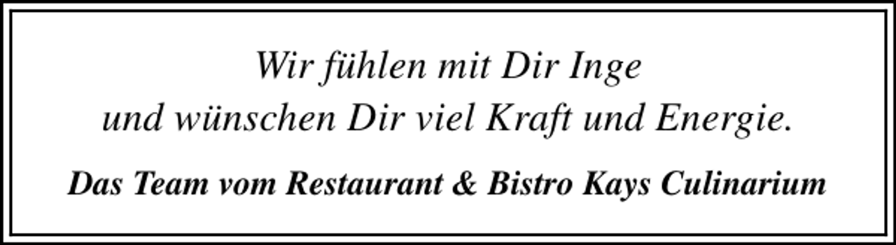 <p>Wir fühlen mit Dir Inge<br />und wünschen Dir viel Kraft und Energie.<br />Das Team vom Restaurant &amp; Bistro Kays Culinarium</p>