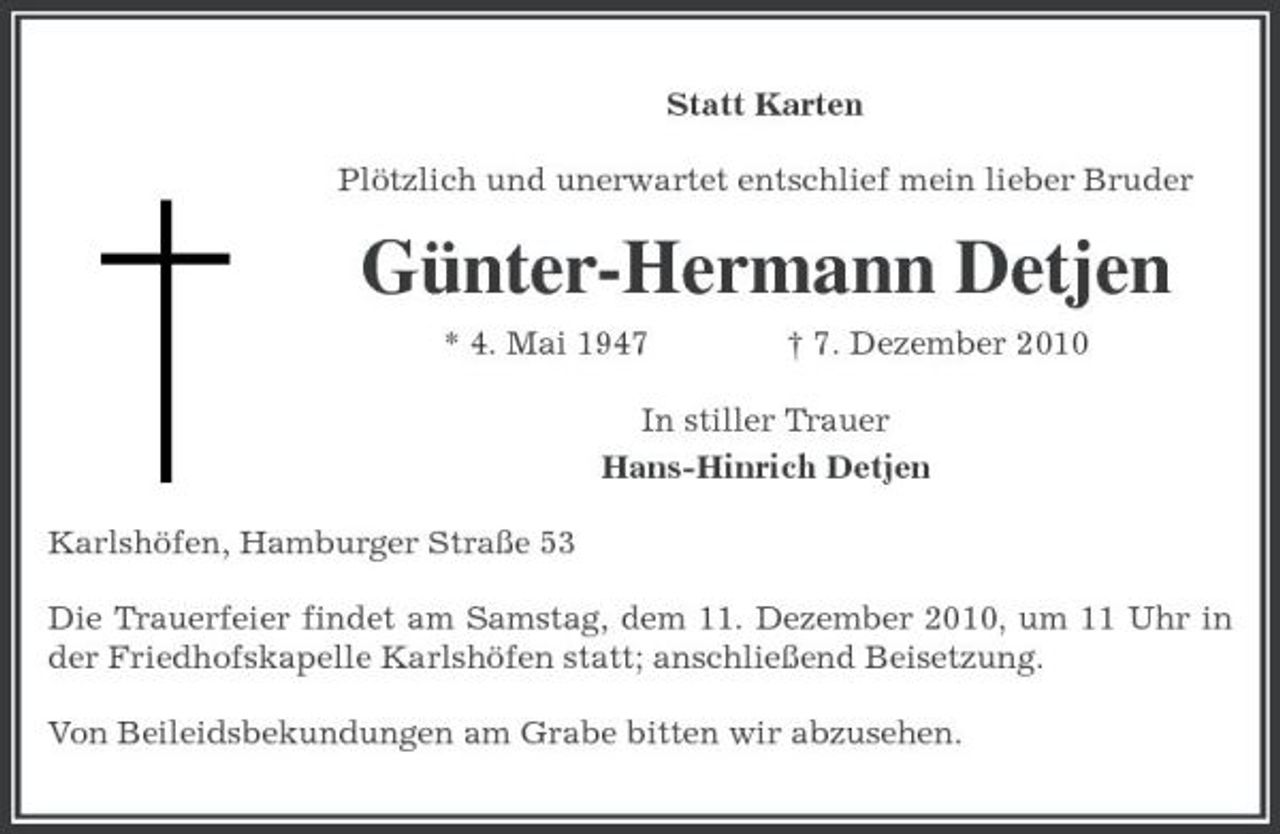 <p>Statt Karten<br />Plötzlich und unerwartet entschlief mein lieber Bruder<br />Günter-Hermann Detjen<br />* 4. Mai 1947 † 7. Dezember 2010<br />In stiller Trauer<br />Hans-Hinrich Detjen<br />Karlshöfen, Hamburger Straße 53<br />Die Trauerfeier findet am Samstag, dem 11. Dezember 2010, um 11 Uhr in der Friedhofskapelle Karlshöfen statt; anschließend Beisetzung.<br />Von Beileidsbekundungen am Grabe bitten wir abzusehen.</p>